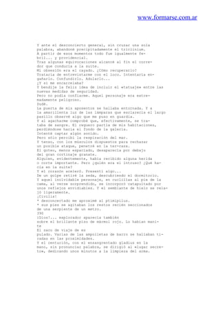 www.formarse.com.ar
Y ante el desconcierto general, sin cruzar una sola
palabra, abandoné precipitadamente el triclinium.
A partir de esos momentos todo fue igualmente fe-
bril... y providencial.
Tras algunas equivocaciones alcancé al fin el corre-
dor que conducía a la suite.
Mi obsesión era el cayado. ¿Cómo recuperarlo?
Trataría de entrevistarme con el loco. Intentaría en-
gañarlo. Confundirlo. Adularlo...
¿Y si me encarcelaba?
Y bendije la feliz idea de incluir el «tatuaje» entre las
nuevas medidas de seguridad.
Pero no podía confiarme. Aquel personaje era extre-
madamente peligroso.
Dudé.
La puerta de mis aposentos se hallaba entornada. Y a
la amarillenta luz de las lámparas que esclarecía el largo
pasillo observé algo que me puso en guardia.
Y al agacharme comprobé que, efectivamente, se tra-
taba de sangre. El reguero partía de mis habitaciones,
perdiéndose hacia el fondo de la galería.
Intenté captar algún sonido.
Pero sólo percibí la respiración del mar.
Y tenso, con los músculos dispuestos para rechazar
un posible ataque, penetré en la ter-raza.
El goteo, menos espaciado, desaparecía por debajo
del gran cortinaje granate.
Alguien, evidentemente, había recibido alguna herida
o corte importante. Pero ¿quién era el intruso? ¿Qué ha-
cia en la suite?
Y el corazón aceleró. Presentí algo...
De un golpe retiré la seda, descubriendo el dormitorio.
Y aquel inolvidable personaje, en cuclillas al pie de la
cama, al verse sorprendido, se incorporó catapultado por
unos reflejos envidiables. Y el semblante de hielo se rela-
jó ligeramente.
¡Civilis!
* desconcertado me aproximé al ptimipilus.
* sus pies se agitaban los restos recién seccionados
de una serpiente de un metro.
390
iDios!... explorador aparecía también
sobre el brillante piso de mármol rojo. Lo habían mani-
te
El saco de viaje de es
pulado. Varias de las ampolletas de barro se hallaban ti-
radas en las proximidades.
Y el centurión, con el ensangrentado gladius en la
mano, sin pronunciar palabra, se dirigió al «lugar secre-
to», dedicando unos minutos a la limpieza del arma.
 
