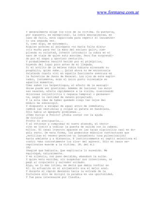 www.formarse.com.ar
Y generalmente elige los ojos de la víctima. Su puntería,
por supuesto, es excepcional. La cobra «escupidora», en
caso de fallo, está capacitada para repetir el lanzamien-
to una segunda vez.
Y, como digo, me estremecí.
Alguien próximo al psicópata -no hacía falta discu-
rrir mucho para ver la mano del esclavo galo-, cum-
pliendo su voluntad, intentó introducir la cobra en el
saco de viaje de quien esto escribe. Pero fue sorprendi-
do por el sagaz y oportuno centurión.
Y probablemente resultó herido por el ptimipilus,
huyendo del lugar poco antes de mi llegada.
Si el acólito de la melena rubia hubiera alcanzado su
propósito, quién sabe... Quizá ahora no me encontrarla
relatando cuanto viví en aquella fascinante aventura en
la Palestina de Jesús de Nazaret. Los ojos de este explo-
rador, justamente, eran el único punto vulnerable en
aquellos momentos.
Como saben los herpetólogos, el efecto de la «escupi-
dora» puede ser gravísimo. Además de lesionar las muco-
sas nasales, afecta rápidamente a la visión, ocasionando
dolorosas conjuntivitis o ceguera temporal o permanen-
te, según la cantidad de veneno proyectado.
Y la sola idea de haber quedado ciego tan lejos del
módulo me sobrecogió.
Y dispuesto a escapar de aquel antro de inmediato,
cambié las vestiduras y colgué el petate en bandolera.
Sólo había un «pequeño problema»...
¿Cómo burlar a Poncio? ¿Podía contar con la ayuda
de Civilis?
Pronto lo averiguaría...
Y al retornar y comprobar mi nuevo atuendo, el centu-
rión se limitó a indicar la puerta de salida con la cabeza.
millos. El canal inyector aparece en las najas nigricollis casi en án-
gulo recto. De esta forma, los poderosos músculos contractores que
,movilizan el veneno permiten un lanzamiento (una pulverización)
hacia adelante y a distancia. E instintivamente el reptil selecciona el
rostro -más concretamente los ojos- del agresor. Sólo en casos ex-
cepcionales muerde a la víctima. (N. del m.)
392
Imaginé que hablaría. Que explicaría lo sucedido. Me
equivoqué, naturalmente.
Y en silencio, con paso decidido, abandonó la suite.
Y quien esto escribe, sin sospechar sus intenciones, se
pegó al corpulento y salvador soldado.
Algo, en lo más íntimo, me decía que debía confiar en
él. Su actuación en mi alojamiento era el mejor aval.
Y durante el rápido descenso hacia la entrada de la
fortaleza sólo me dirigió la palabra en una oportunidad.
Y fue para interesarse por Claudia.
 