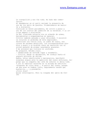 www.formarse.com.ar
Lo tranquilicé y eso fue todo. No hubo más comen-
tarios.
Al desembocar en el patio reclamó la presencia de
uno de los optio de guardia. Prudentemente me mantu-
ve a distancia.
Concluido el breve parlamento, me invitó a pasar a
uno de los cuartos del pabellón de la excubiae. Y la in-
triga empezó a disolverse.
La mal iluminada estancia era un almacén de armas,
herramientas e «impedimenta» en general.
Civilis también pensaba a gran velocidad. Y encontró
la solución al problema de este explorador.
Seleccionó una túnica roja, un jubón de cuero, una
coraza de escamas metálicas, los correspondientes gla-
dius y pugio y un bruñido casco de centurión con un
airoso penacho de plumas igualmente granates.
Y me aconsejó que vistiera el uniforme.
No pregunté. Estaba claro.
· obedeciendo me enfundé ropas y annamento.
· Civilis, dando su aprobación, me condujo hasta el
angosto portalón de salida.
Nadie, entre suboficiales y mercenarios, manifestó
sorpresa alguna ante la aparición del nuevo «oficial». Su-
pongo que la compañía del jefe de cohorte lo decía todo.
Y con su habitual escarcha en la mirada me advirtió:
-Dispones de cinco días... A partir del trece, aunque
sé que eres un hombre justo, seguramente tendré que
buscar-te.... y prenderte.
¿Cinco días?
Quise interrogarlo. Pero la llegada del optio me fre-
393
 