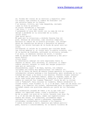 www.formarse.com.ar
nó. Tiraba del ronzal de un nervioso y magnífico caba-
llo blanco -que atendía al nombre de Poseidón- con
una estrella negra en la frente.
Y al montar, Civilis, por toda despedida, exclamó:
-¡Que tu Dios te proteja!
Le sonreí agradecido y repliqué:
-¡Mi Dios.... y el tuyo, amigo!
Y golpeando el anca del corcel con la rama de vid me
obligó a perderme en la oscuridad de la noche.
¿Cinco días?
¿Qué quiso decir?
Mi paso por la silenciosa y dormida Cesarea fue rá-
pido. Decenas de antorchas, como secretos cómplices,
marcaron el camino de la arteria principal. Los recoge-
dores de inmundicias de perros y basureros en general
fueron los únicos testigos de la huida de quien esto es-
cribe.
Con-espondí al saludo de la guardia que vigilaba desde
las ton-es gemelas y, al cruzar bajo la puerta oriental, avi-
vé la marcha de Poseidón, enfilando la solitaria calzada.
Y al poco, un amanecer naranja me avisó. Y lanzán-
dome al galope me alejé de aquella pesadilla y del peli-
groso Poncio.
¿Cinco días?
La advertencia cabalgó con este explorador hasta su
regreso al Ravid. Sólo entonces, al consultar la compu-
tadora central, entendí la razón del margen proporcio-
nado por el centurión.
«Causalmente», aquel 9 de mayo, martes, los romanos
iniciaban una fiesta muy «particular»: los Lemuria (1).
(1) En el banco de datos de «Santa Claus» aparecía la siguiente
información: «fiesta análoga a los Parentalia, pero celebrada en la in-
timidad del hogar y en honor a los muertos. Posible origen: asesina-
to de Remo por su herTnano Rómulo. Según la leyenda, aquél se apa-
recía cada noche para atemorizar a Faustulus y Acca Larentia. La
sombra en cuestión fue llamada "Remores". Ouizá de ahí la corrup-
ción a "Lemures". Para conjurar el tormento, Rómulo estableció la
citada fiesta. Días fijados: 9, 11 y 13 de mayo. Cada una de estas jor-
nadas, y en especial sus noches, representaba para la supersticiosa
sociedad romana una gravísima amenaza por parte de los fantasmas
394
Una celebración cargada de temor y en la que todo ciu-
dadano -no importaba rango, clase o profesión- cuida-
ba de no poner los pies en la calle. Durante tres días (9,
11 y 13 de ese mes de mayo), según los supersticiosos
dueños del mundo, los «lemures», íntimamente empa-
rentados con «lares, genios y penates», regresaban de
ultratumba, atormentando y acosando a los humanos.
Y nadie se hallaba a salvo. Aquellos que habían partici-
pado, directa o indirectamente, en la muerte violenta de
 