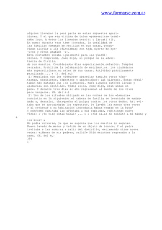 www.formarse.com.ar
alguien llevaban la peor parte en estas supuestas apari-
ciones. Y el que era víctima de tales «presencias» termi-
naba loco. A éstos los llamaban cerriti o laruati (1).
En suma: durante esas tres jornadas, la totalidad de
las familias romanas se recluían en sus casas, procu-
rando aliviar a los «fantasmas» con toda suerte de con-
juros y ritos amables (2).
Esta costumbre rezaba igualmente para las guarni-
ciones. Y comprendí, como digo, el porqué de la adver-
tencia de Civilis.
de sus muertos. Considerados días especialmente nefastos. Templos
cerrados. Prohibida la celebración de matrimonios. Los ciudadanos
más supersticiosos no salen de sus casas. Actividad prácticamente
paralizada ... » (N. del m.)
(1) Mezclados con los «lemures» aparecían también otros «fan-
tasmas, esqueletos, espectros y aparecidos»: las «larvas». Éstas resul-
taban más dañinas que los «lemures». Para algunos autores laruae y
«lemures» son sinónimos. Todos ellos, como digo, eran almas en
pena. Y durante tres días al año regresaban al mundo de los vivos
para vengarse. (N. del m.)
(2) Uno de los rituales obligado en las noches de los «Lemuria»
consistía en lo siguiente: el cabeza de familia se levantaba de madru-
gada y, descalzo, chasqueaba el pulgar contra los otros dedos. Así evi-
taba que se aproximaran los espectros. Se lavaba las manos tres veces
y al retornar a su habitación introducía habas negras en la boca'
Y conforme caminaba las arTojaba a sus espaldas, repitiendo nueve
veces: « ¡Yo tiro estas habas! ... » « ¡Por ellas me rescato a mí mismo y
a
los míos! »
No podía volverse, ya que se suponía que los muertos lo seguían.
Nuevo lavado de manos y tañido de un objeto de bronce. Y el padre
invitaba a las sombras a salir del domicilio, exclamando otras nueve
veces: «¡Manes de mis padres, salid!» Sólo entonces regresaba a la
cama. (N. del m.)
395
i
 