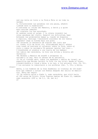 www.formarse.com.ar
ned una valla en torno a la Torá.» Ésta sí es toda la
verdad.
Y, fortaleciendo las palabras con una pausa, añadió:
-¿Dónde está tu moderación?
E indicando al íntimo del Maestro, a David y a quien
esto escribe remachó:
-Ni siquiera los has escuchado.
El saduceo acusó el golpe. Y la cólera incendió las
rojas «arañas» del rostro. Respiró con dificultad, bam-
boleando las prominentes mamas y, cuando se disponía
a replicar, Santiago --excelente conocedor de los textos
sagrados- segó la hierba bajo sus pies:
-Te recuerdo la sentencia de alguien más justo que
tú. Simón, hijo de Onías (2), acostumbraba decir: «Sobre
tres cosas se sostiene el universo: sobre la Torá, sobre el
culto y sobre la caridad.» Tú pareces ignorar las tres...
Y blandiendo el gladius a una cuarta de los babean-
tes labios del sacerdote, le hizo una última y directa ad-
vertencia:
-Mi Hermano y Maestro me enseñó a anteponer la
caridad a la Ley. Pero no abuses de mi paciencia.
(1) En el tratado abot, sobre los «padres» o sabios de Israel, se
especifica que Moisés recibió la Torá -la ley or-al- desde el Sinaí,
transmitiéndola a Josué y éste, a su vez, a los ancianos (Jos. 24, 31).
Y los ancianos la comunicaron a los profetas (Jer. 7, 25), y éstos,
final-
mente, a los hombres de la Gran Asamblea: el tribunal de 120 miem-
bros que comenzó a actuar con Esdras después del exilio en Babilo-
nia. (Nota del mayor)
(2) Se refería quizá a Simón 1, sumo sacerdote, que vivió hacia
el 280 antes de Cristo. Otras fuentes hablan de Simón II, también
sumo sacerdote (200 a. de C.). (N. del m.)
47
 