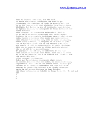 www.formarse.com.ar
Pero mi hermano, como digo, fue más allá.
Si estos exploradores conseguían una muestra que
conservase los cromosomas de José, la «huella dactilar»
de su ADN resolvería el gran misterio: ¿era José el padre
biológico del Galileo o, por el contrario, como defiende
la Iglesia católica, la concepción de Jesús de Nazaret fue
«obra divina»?
Para consumar tan interesante experimento, apunta-
do en parte en páginas anteriores (1), necesitábamos,
insisto, la tercera «pista genética»: sangre, cabellos con
raíz, huesos o cualquier otro resto que hubiera preser-
vado células vivas en las que, como se sabe, se almacena,
entre otros elementos, la «espiral de la vida» (el ADN).
Con la «fotografía» del ADN de los esposos y del Hijo
era viable la referida comprobación. Si Jesús fue conce-
bido con el semen de José, su código genético aparece-
ría en el ADN de los progenitores.
En principio, sin embargo, la obtención de esa «ter-
cera pista» no resultaba nada fácil. José había fallecido
el 25 de setiembre del año 8 de nuestra era. Es decir, ha-
cía ve-Intidós años...
¿Cómo conseguir esa muestra?
Salvo que María hubiera conservado algún mechón
de cabello (sólo era útil con raíz), la única posibilidad,
lógicamente, se hallaba en los restos óseos, En otras pa-
labras: en el recóndito cementerio que tuve ocasión de
visitar en compañía de Santiago Y su cuñado Jacobo du-
rante la infructuosa búsqueda de Juan Zebedeo.
(1) Véase infonnación en Caballo de Troya 2, p. 381. (N. del a.)
397
1
1
1
 