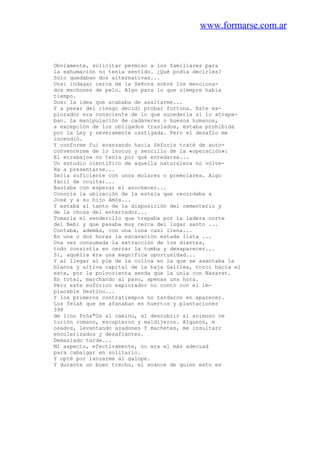 www.formarse.com.ar
Obviamente, solicitar permiso a los familiares para
la exhumación no tenía sentido. ¿Qué podía decirles?
Sólo quedaban dos alternativas...
Una: indagar cerca de la Señora sobre los menciona-
dos mechones de pelo. Algo para lo que siempre había
tiempo.
Dos: la idea que acababa de asaltarme...
Y a pesar del riesgo decidí probar fortuna. Este ex-
plorador era consciente de lo que sucederla si lo atrapa-
ban. La manipulación de cadáveres o huesos humanos,
a excepción de los obligados traslados, estaba prohibida
por la Ley y severamente castigada. Pero el desafío me
incendió.
Y conforme fui avanzando hacia Séforis traté de auto-
convencerme de lo inocuo y sencillo de la «operación»:
El «trabajo» no tenía por qué enredarse...
Un estudio científico de aquella naturaleza no volve-
Ha a presentarse...
Seria suficiente con unos molares o premolares. Algo
fácil de ocultar...
Bastaba con esperar el anochecer...
Conocía la ubicación de la estela que recordaba a
José y a su hijo Amós...
Y estaba al tanto de la disposición del cementerio y
de la choza del enterrador...
Tomarla el senderillo que trepaba por la ladera norte
del Nebi y que pasaba muy cerca del lugar santo ...
Contaba, además, con una luna casi llena...
En una o dos horas la excavación estada lista ...
Una vez consumada la extracción de los dientes,
todo consistía en cerrar la tumba y desaparecer...
Sí, aquélla era una magnífica oportunidad...
Y al llegar al pie de la colina en la que se asentaba la
blanca y altiva capital de la baja Galilea, torcí hacia el
este, por la polvorienta senda que la unía con Nazaret.
En total, marchando al paso, apenas una hora.
Pero este eufórico explorador no contó con el im-
placable Destino...
Y los primeros contratiempos no tardaron en aparecer.
Los felah que se afanaban en huertos y plantaciones
398
de lino Próx"Os al camino, al descubrir al animoso ce
turión romano, escupieron y maldijeron. Algunos, m
osados, levantando azadones Y machetes, me insultarc
encolerizados y desafiantes.
Demasiado tarde...
Mi aspecto, efectivamente, no era el más adecuad
para cabalgar en solitario.
Y opté por lanzarme al galope.
Y durante un buen trecho, el avance de quien esto es
 