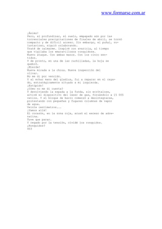 www.formarse.com.ar
¡Ánimo!
Pero, al profundizar, el suelo, empapado aún por las
torrenciales precipitaciones de finales de abril, se tornó
compacto y de difícil acceso. Sin embargo, el puñal, vo-
luntarioso, siguió colaborando.
Traté de calmarme. Inspiré con avaricia, al tiempo
que vigilaba los «maravillosos ronquidos».
Nuevo ataque. Con ambas manos. Con los cinco sen-
tidos.
Y de pronto, en una de las cuchilladas, la hoja se
quebró.
¡Mierda!
Nueva mirada a la choza. Nueva inspección del
olivar.
No me di por vencido.
Y al echar mano del gladius, fui a reparar en el caya-
do, estratégicamente situado a mi izquierda.
¡Estúpido!
¿Cómo no me di cuenta?
Y devolviendo la espada a la funda, sin «crótalos»,
activé el dispositivo del láser de gas, forzándolo a 15 000
vatios. Y el bloque de barro comenzó a desintegrarse,
protestando con pequeñas y fugaces columnas de vapor
de agua.
Veinte centímetros...
¡Vamos allá!
El corazón, en la zona roja, acusó el exceso de adre-
nalina.
Tuve que parar.
Y cegado por la tensión, olvidé los ronquidos.
¿Ronquidos?
403
 