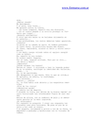 www.formarse.com.ar
dido.
¡Habían cesado!
Me descompuse.
Y al poco, unas voces...
Me aplasté contra la tierra.
· las voces treparon. Aquello era una discusión.
· con el rostro pegado a la arcilla proseguí el fun-
Tenía que llegar...
¡Sesenta centímetros!
E intuí que mis males no se hallaban únicamente en
el exterior...
A esa profundidad, los restos deberían haber aparecido.
¡Ochenta!
La pelea en la cabaña se agrió. El hombre pretendía
un nuevo favor. La prostituta exigía más dinero.
El láser, implacable, alcanzó el metro y veinte centí-
metros.
Y con medio cuerpo volcado sobre el agujero resoplé
como un búfalo.
No, aquello no era normal.
El sujeto cedió. Pagaría.
Por un lado, respiré aliviado. Pero por el otro...
¡Un metro y medio!
¡Imposible!
¿Dónde estaban los huesos?
Detuve el láser. Y volviendo a leer la leyenda graba-
da en la piedra, verifiqué la identidad del fallecido.
«José.. . »
No, no me equivocaba.
«No desaparece lo que muere. Sólo lo que se olvida.»
El epitafio, en efecto, lo confirmaba.
Pero entonces...
¡Vacía!... ¿Vacía?
Sí, la fosa había sido abierta y los esqueletos remo-
vidos.
¡Dios de los cielos!
-¿Necesitas ayuda?
La súbita voz me degolló.
Y alzando la vista, por detrás de la blanca lápida' re-
corrí horrorizado una interminable figura de casi dos
404
metros de altura, con un sombrero de paja y un amena-
zante garrote en la mano izquierda.
¿El enterrador?
Por supuesto no pregunté. Y elegí una respuesta tan
elocuente como poco honorable. Me puse en pie de un
salto y huí como un conejo.
Y el gigante, reclamando a gritos a los de la choza, la
emprendió a pedradas y maldiciones con el violador de
tumbas.
 