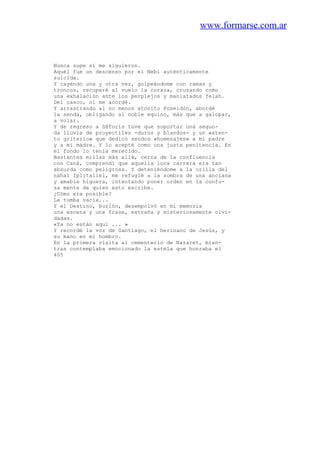 www.formarse.com.ar
Nunca supe si me siguieron.
Aquél fue un descenso por el Nebi auténticamente
suicida.
Y cayendo una y otra vez, golpeándome con ramas y
troncos, recuperé al vuelo la coraza, cruzando como
una exhalación ante los perplejos y maniatados felah.
Del casco, ni me acordé.
Y arrastrando al no menos atónito Poseidón, abordé
la senda, obligando al noble equino, más que a galopar,
a volar.
Y de regreso a Séforis tuve que soportar una segun-
da lluvia de proyectiles -duros y blandos- y un «aten-
to griterío» que dedicó sendos «homenajes» a mi padre
y a mi madre. Y lo acepté como una justa penitencia. En
el fondo lo tenía merecido.
Bastantes millas más allá, cerca de la confluencia
con Caná, comprendí que aquella loca carrera era tan
absurda como peligrosa. Y deteniéndome a la orilla del
nahal Iplitaliel, me refugié a la sombra de una anciana
y amable higuera, intentando poner orden en la confu-
sa mente de quien esto escribe.
¿Cómo era posible?
La tumba vacía...
Y el Destino, burlón, desempolvó en mi memoria
una escena y una frase, extraña y misteriosamente olvi-
dadas.
«Ya no están aquí ... »
Y recordé la voz de Santiago, el herinano de Jesús, y
su mano en mi hombro.
En la primera visita al cementerio de Nazaret, mien-
tras contemplaba emocionado la estela que honraba el
405
 
