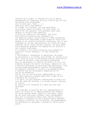 www.formarse.com.ar
recuerdo de su padre, el segundo hijo de la Señora,
agradeciendo mi respetuosa actitud, insinuó que los res-
tos habían sido trasladados.
«Ya no están aquí. Vamos ... »
¿Qué quiso decir exactamente?
mi tozudez -lo confieso- era casi patológica.
¿Los huesos fueron arrojados a la fosa común, al
kokh¡m? En ese supuesto, Poco podíamos hacer para
obtener la tercera pista genética.
¿0 quizá se refería al ossilegium? mún entre
Esta práctica funeraria era igualmente co
las familias judías. Transcurrido un tiempo prudencial,
los huesos eran exhurnadOs y depositados en osarios de
piedra, en el interior de grutas o panteones. Así lo con-
trastamos en las dos exploraciones (la última de triste
recuerdo) de la cripta cercana a Nahuni. En estos depó-
sitos aparecían grabados los nombres de los difuntos y
sus vínculos familiares.
Si la Señora y los suyos escogieron esta segunda al-
ternativa -la más «humana»_~ no todo estaba pér
dido...
Y naturalmente, inasequible al desaliento, me propu-
se averiguarlo a la primera oportunidad. El fracaso en el
Nebi, lejos de curar los peligrosos ardores aventureros,
se clavó en miorgullo como una espina envenenada.
Pero el agotamiento, el déficit de sueño y el sol, fil-
trándose de puntillas entre las hojas, acabaron con las
0 sesivas reflexiones de este humillado explorador. Y por
fortuna quedé profundamente dormido, distanciándome
de lamentos, hipótesis y futuros y arriesgados planes.
Y recuerdo que fui bruscamente despertado en mi-
tad de una pesadilla.
Poncio, con su risa de hiena, embadurnaba mi cara
con aquel apestoso y húmedo maquillaje a base de ex-
crernentos de cocodrilo...
Y al abrir los ojos descubrí sobresaltado el blanco ho-
cico del aburrido Poseidón y su mojada lengua, lamiendo
mi rostro.
Lo acaricié y me incorporé sin saber muy bien dón-
de estaba.
406
Y al comprobar la posición del sol, despidiéndose ya
sobre los azules de la cadena montañosa del Carmelo,
me irrité conmigo mismo. Aquello no me gustó. Cabal-
gar de noche resultaba incómodo y poco recomendable.
Pero era la alternativa menos mala. Buscar refugio y
proseguir la andadura al día siguiente podía represen-
tar peores conflictos. Por otra parte, los desplazamien-
tos pendientes me obligaban a abordar el Ravid cuanto
antes.
 