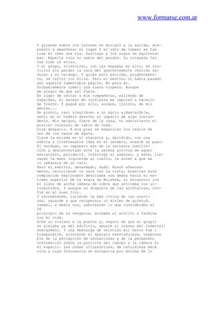 www.formarse.com.ar
Y girando sobre los talones se dirigió a la salida, dis-
puesto a abandonar el lugan Y el odio de Ismael se fue
tras él como una ola. Santiago y los suyos se equivoca-
ban. Aquella rata no sabía del perdón. Su crispada faz
fue todo un aviso.
Y el grupo, silencioso, con las espadas en alto, se ino-
vilizó sin perder la cara del aparentemente vencido sa-
duceo y su verdugo. Y quien esto escribe, prudentemen-
te, se retiró con ellos. Pero el Destino no había pasado
aún aquella lamentable página. No para mí.
Probablemente cometí una nueva torpeza. Aunque
me alegro de que así fuera.
En lugar de imitar a mis compañeros, saliendo de
espaldas, el exceso de confianza me impulsó a hacerlo
de frente. Y pagué por ello, aunque, insisto, de mil
amores...
De pronto, casi simultáneo a un agrio «¡Bastardo!»,
sentí en el hombro derecho el impacto de algo contun-
dente. Mis amigos, fuera de la casa, no advirtieron el
postrer coletazo de rabia de Judá.
Giré despacio. A mis pies se esparcían los restos de
uno de los vasos de ágata.
Clavé la mirada en el atacante y, decidido, con una
súbita e irrefrenable idea en el cerebro, avancé un paso.
El verdugo, no repuesto aún de la reciente humilla-
ción y desconcertado ante la serena actitud de aquel
extranjero, palideció. Interrogó al saduceo, y éste, lle-
vando la mano izquierda al cuello, le animó a que me
lo rebanara de un tajo.
Pero el esbirro, desarmado, dudó. Buscó afanosa-
mente, recorriendo la sala con la vista, mientras este
complacido explorador deslizaba sus dedos hacia el ex-
tremo superior de la «vara de Moisés», al encuentro con
el clavo de ancha cabeza de cobre que activaba los ul-
trasonidos. Y aunque no disponía de las «crótalos», con-
fié en mi buen tino.
Y recreándome, luciendo la más cínica de las sonri-
sas, aguardé a que recuperara un mínimo de quietud.
Ismael, a media voz, saboreando lo que consideraba el
48
principio de su venganza, animaba al acólito a termina
con mi vida.
Eché un vistazo a la puerta y, seguro de que el grup(:
se alejaba ya del edificio, apunté al cráneo del indecis(:
energúmeno. Y una descarga de veintiún mil hertz fue i
traspasarle, alterando el aparato «vestibular», responsa
ble de la percepción de sensaciones y de la permanenu
información sobre la posición del cuerpo y la cabeza er
el espacio. Las ondas ultrasónicas, de naturaleza mecá
nica y cuya frecuencia se encuentra por encima de lo
 