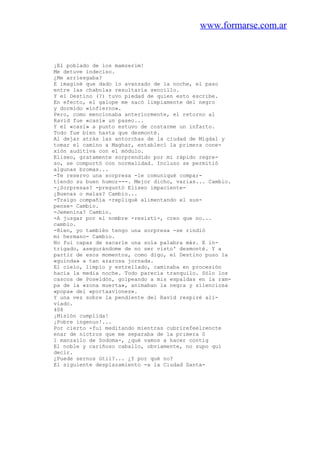 www.formarse.com.ar
¡El poblado de los mamzerim!
Me detuve indeciso.
¿Me arriesgaba?
E imaginé que dado lo avanzado de la noche, el paso
entre las chabolas resultaría sencillo.
Y el Destino (?) tuvo piedad de quien esto escribe.
En efecto, el galope me sacó limpiamente del negro
y dormido «infierno».
Pero, como mencionaba anteriormente, el retorno al
Ravid fue «casi» un paseo...
Y el «casi» a punto estuvo de costarme un infarto.
Todo fue bien hasta que desmonté.
Al dejar atrás las antorchas de la ciudad de Migdal y
tomar el camino a Maghar, establecí la primera cone-
xión auditiva con el módulo.
Eliseo, gratamente sorprendido por mi rápido regre-
so, se comportó con normalidad. Incluso se permitió
algunas bromas...
-Te reservo una sorpresa -le comuniqué compar-
tiendo su buen humor---. Mejor dicho, varias... Cambio.
-¿Sorpresas? -preguntó Eliseo impaciente-
¿Buenas o malas? Cambio...
-Traigo compañía -repliqué alimentando el sus-
pense- Cambio.
-Jemenina? Cambio.
-A juzgar por el nombre -resistí-, creo que no...
cambio.
-Bien, yo también tengo una sorpresa -se rindió
mi hermano- Cambio.
No fui capaz de sacarle una sola palabra más. E in-
trigado, asegurándome de no ser visto' desmonté. Y a
partir de esos momentos, como digo, el Destino puso la
«guinda» a tan azarosa jornada.
El cielo, limpio y estrellado, caminaba en procesión
hacia la media noche. Todo parecía tranquilo. Sólo los
cascos de Poseidón, golpeando a mis espaldas en la ram-
pa de la «zona muerta», animaban la negra y silenciosa
«popa» del «portaaviones».
Y una vez sobre la pendiente del Ravid respiré ali-
viado.
408
¡Misión cumplida!
¡Pobre ingenuo!...
Por cierto -fui meditando mientras cubrirefeelrencte
enar de nictros que me separaba de la primera 0
1 manzailo de Sodoma-, ¿qué vamos a hacer contig
El noble y cariñoso caballo, obviamente, no supo qui
decir.
¿Puede sernos útil?... ¿Y por qué no?
El siguiente desplazamiento -a la Ciudad Santa-
 