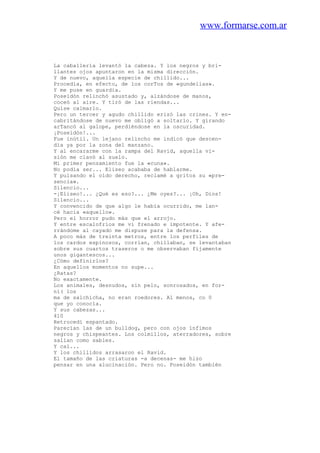 www.formarse.com.ar
La caballería levantó la cabeza. Y los negros y bri-
llantes ojos apuntaron en la misma dirección.
Y de nuevo, aquella especie de chillido...
Procedía, en efecto, de los corTos de «gundelias».
Y me puse en guardia.
Poseidón relinchó asustado y, alzándose de manos,
coceó al aire. Y tiró de las riendas...
Quise calmarlo.
Pero un tercer y agudo chillido erizó las crines. Y en-
cabritándose de nuevo me obligó a soltarlo. Y girando
arTancó al galope, perdiéndose en la oscuridad.
¡Poseidón!...
Fue inútil. Un lejano relincho me indicó que descen-
día ya por la zona del manzano.
Y al encararme con la rampa del Ravid, aquella vi-
sión me clavó al suelo.
Mi primer pensamiento fue la «cuna».
No podía ser... Eliseo acababa de hablarme.
Y pulsando el oído derecho, reclamé a gritos su «pre-
sencia».
Silencio...
-¡Eliseo!... ¿Qué es eso?... ¿Me oyes?... ¡Oh, Dios!
Silencio...
Y convencido de que algo le había ocurrido, me lan-
cé hacia «aquello».
Pero el horror pudo más que el arrojo.
Y entre escalofríos me vi frenado e impotente. Y afe-
rrándome al cayado me dispuse para la defensa.
A poco más de treinta metros, entre los perfiles de
los cardos espinosos, corrían, chillaban, se levantaban
sobre sus cuartos traseros o me observaban fijamente
unos gigantescos...
¿Cómo definirlos?
En aquellos momentos no supe...
¿Ratas?
No exactamente.
Los animales, desnudos, sin pelo, sonrosados, en for-
ni( los
ma de salchicha, no eran roedores. Al menos, co 0
que yo conocía.
Y sus cabezas...
410
Retrocedí espantado.
Parecían las de un bulldog, pero con ojos ínfimos
negros y chispeantes. Los colmillos, aterradores, sobre
salían como sables.
Y caí...
Y los chillidos arrasaron el Ravid.
El tamaño de las criaturas -a decenas- me hizo
pensar en una alucinación. Pero no. Poseidón también
 