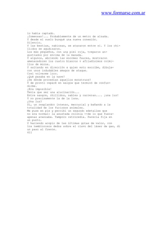 www.formarse.com.ar
lo había captado.
¡Inmensas!... Probablemente de un metro de alzada.
Y desde el suelo busqué una nueva conexión.
Silencio.
Y las bestias, rabiosas, se atacaron entre sí. Y los chi-
llidos se agudizaron.
Los más pequeños, con una piel roja, treparon an-
gustiados por encima de la manada.
Y algunos, abriendo las enormes fauces, mostraron
amenazadores los cuatro blancos v afiladísimos colmi-
llos de morsa.
Y saltando en dirección a quien esto escribe, dibuja-
ron unos indudables amagos de ataque.
Creí volverme loco.
¿Qué pasaba en la nave?
¿De dónde procedían aquellos monstruos?
Y de pronto reparé en «algo» que terminó de confun-
dirme.
¡Era imposible!
Tenía que ser una alucinación...
Entre sangre, chillidos, sables y carreras.... ¡una luz!
Y no precisamente la de la luna.
¿Una luz?
Sí, un resplandor intenso, mercurial y bañando a la
totalidad de los furiosos animales.
Me puse en pie y percibí un segundo «detalle» que
no era normal: la asustada colonia --de lo que fuera-
apenas avanzaba. Tampoco retrocedía. Parecía fija en
un punto.
Y haciendo acopio de las últimas gotas de valor, con
los temblorosos dedos sobre el clavo del láser de gas, di
un paso al frente.
411
 