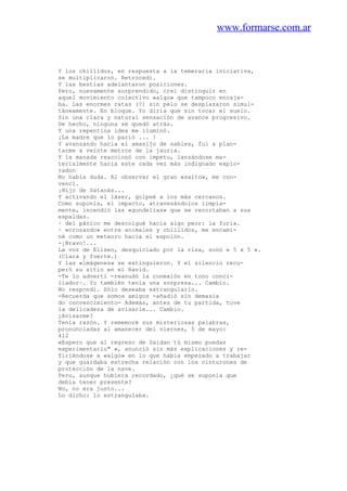 www.formarse.com.ar
Y los chillidos, en respuesta a la temeraria iniciativa,
se multiplicaron. Retrocedí.
Y las bestias adelantaron posiciones.
Pero, nuevamente sorprendido, creí distinguir en
aquel movimiento colectivo «algo» que tampoco encaja-
ba. Las enormes ratas (?) sin pelo se desplazaron simul-
táneamente. En bloque. Yo diría que sin tocar el suelo.
Sin una clara y natural sensación de avance progresivo.
De hecho, ninguna se quedó atrás.
Y una repentina idea me iluminó.
¡La madre que lo parió ... !
Y avanzando hacia el amasijo de sables, fui a plan-
tarme a veinte metros de la jauria.
Y la manada reaccionó con ímpetu, lanzándose ma-
terialmente hacia este cada vez más indignado explo-
radon
No había duda. Al observar el gran «salto», me con-
vencí.
¡Hijo de Satanás...
Y activando el láser, golpeé a los más cercanos.
Como suponía, el impacto, atravesándolos limpia-
mente, incendió las «gundelias» que se recortaban a sus
espaldas.
· del pánico me descolgué hacia algo peor: la furia.
· «cruzando» entre animales y chillidos, me encami-
né como un meteoro hacia el espolón.
-¡Bravo!...
La voz de Eliseo, desquiciado por la risa, sonó « 5 x 5 ».
(Clara y fuerte.)
Y las «imágenes» se extinguieron. Y el silencio recu-
peró su sitio en el Ravid.
-Te lo advertí -reanudó la conexión en tono conci-
liador~. Yo también tenía una sorpresa... Cambio.
No respondí. Sólo deseaba estrangularlo.
-Recuerda que somos amigos -añadió sin demasia
do convencimiento- Además, antes de tu partida, tuve
la delicadeza de avisarle... Cambio.
¿Avisarme?
Tenía razón. Y rememoré sus misteriosas palabras,
pronunciadas al amanecer del viernes, 5 de mayo:
412
«Espero que al regreso de Saidan tú mismo puedas
experimentarlo" », anunció sin más explicaciones y re-
firiéndose a «algo» en lo que había empezado a trabajar
y que guardaba estrecha relación con los cinturones de
protección de la nave.
Pero, aunque hubiera recordado, ¿qué se suponía que
debía tener presente?
No, no era justo...
Lo dicho: lo estrangulaba.
 