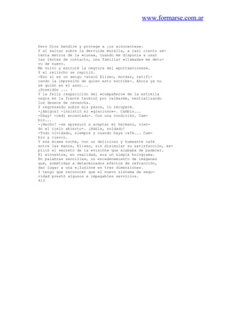 www.formarse.com.ar
Pero Dios bendice y protege a ¡os «inocentes».
Y al saltar sobre la derruida muralla, a casi ciento se-
tenta metros de la «cuna», cuando me disponía a usar
las lentes de contacto, una familiar «llamada» me detu-
vo de nuevo.
Me volví y escruté la negrura del «portaaviones».
Y el relincho se repitió.
-Eso sí es un amigo -atacó Eliseo, mordaz, ratifi-
cando la impresión de quien esto escribe-. Ahora ya no
sé quién es el asno...
¡Poseidón ... !
Y la feliz reaparición del «compañero» de la estrella
negra en la frente terminó por calmarme, neutralizando
los deseos de revancha.
Y regresando sobre mis pasos, lo recuperé.
-¿Amigos? -insistió el «gracioso»-. Cambio...
-Okay! -cedí encantado-. Con una condición. Cam-
bio...
-¡Hecho! -se apresuró a aceptar mi hermano, vien-
do el cielo abierto-. ¡Habla, soldado!
-Todo olvidado, siempre y cuando haya café... Cam-
bio y cierro.
Y esa misma noche, con un delicioso y humeante café
entre las manos, Eliseo, sin disimular su satisfacción, ex-
plicó el secreto de la «visión» que acababa de padecer.
El «invento», en realidad, era un simple holograma.
En palabras sencillas, un encadenamiento de imágenes
que, sometidas a determinados efectos de refracción,
dan lugar a una «¡Iusión» en tres dimensiones.
Y tengo que reconocer que el nuevo sistema de segu-
ridad prestó algunos e impagables servicios.
413
 