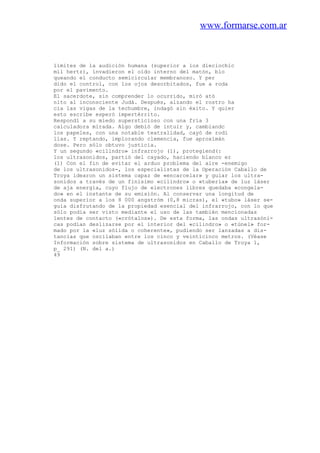 www.formarse.com.ar
límites de la audición humana (superior a los dieciochic
mil hertz), invadieron el oído interno del matón, blo
queando el conducto semicircular membranoso. Y per
dido el control, con los ojos desorbitados, fue a roda
por el pavimento.
El sacerdote, sin comprender lo ocurrido, miró ató
nito al inconsciente Judá. Después, alzando el rostro ha
cia las vigas de la techumbre, indagó sin éxito. Y quier
esto escribe esperó impertérrito.
Respondí a su miedo supersticioso con una fría 3
calculadora mirada. Algo debió de intuir y, cambiandc
los papeles, con una notable teatralidad, cayó de rodi
llas. Y reptando, implorando clemencia, fue aproxímán
dose. Pero sólo obtuvo justicia.
Y un segundo «cilindro» infrarrojo (1), protegiend(:
los ultrasonidos, partió del cayado, haciendo blanco er
(1) Con el fin de evitar el arduo problema del aire -enemigo
de los ultrasonidos-, los especialistas de la Operación Caballo de
Troya idearon un sistema capaz de «encarcelar» y guiar los ultra-
sonidos a través de un finísimo «cilindro» o «tubería» de luz láser
de aja energía, cuyo flujo de electrones libres quedaba «congela-
do» en el instante de su emisión. Al conservar una longitud de
onda superior a los 8 000 angstróm (0,8 micras), el «tubo» láser se-
guía disfrutando de la propiedad esencial del infrarrojo, con lo que
sólo podía ser visto mediante el uso de las también mencionadas
lentes de contacto («crótalos»). De esta forma, las ondas ultrasóni-
cas podían deslizarse por el interior del «cilindro» o «túnel» for-
mado por la «luz sólida o coherente», pudiendo ser lanzadas a dis-
tancias que oscilaban entre los cinco y veinticinco metros. (Véase
Información sobre sistema de ultrasonidos en Caballo de Troya 1,
p_ 291) (N. del a.)
49
 