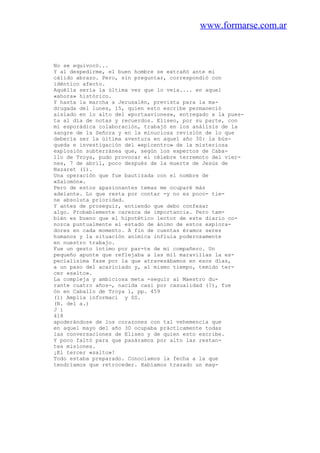 www.formarse.com.ar
No se equivocó...
Y al despedirme, el buen hombre se extrañó ante mi
cálido abrazo. Pero, sin preguntar, correspondió con
idéntico afecto.
Aquélla sería la última vez que lo veía.... en aquel
«ahora» histórico.
Y hasta la marcha a Jerusalén, prevista para la ma-
drugada del lunes, 15, quien esto escribe permaneció
aislado en lo alto del «portaaviones», entregado a la pues-
ta al día de notas y recuerdos. Eliseo, por su parte, con
mi esporádica colaboración, trabajó en los análisis de la
sangre de la Señora y en la minuciosa revisión de lo que
debería ser la última aventura en aquel año 30: la bús-
queda e investigación del «epicentro» de la misteriosa
explosión subterránea que, según los expertos de Caba-
llo de Troya, pudo provocar el célebre terremoto del vier-
nes, 7 de abril, poco después de la muerte de Jesús de
Nazaret (1).
Una operación que fue bautizada con el nombre de
«Salomón».
Pero de estos apasionantes temas me ocuparé más
adelante. Lo que resta por contar -y no es poco- tie-
ne absoluta prioridad.
Y antes de proseguir, entiendo que debo confesar
algo. Probablemente carezca de importancia. Pero tam-
bién es bueno que el hipotético lector de este diario co-
nozca puntualmente el estado de ánimo de estos explora-
dores en cada momento. A fin de cuentas éramos seres
humanos y la situación anímica influía poderosamente
en nuestro trabajo.
Fue un gesto íntimo por par-te de mi compañero. Un
pequeño apunte que reflejaba a las mil maravillas la es-
pecialísima fase por la que atravesábamos en esos días,
a un paso del acariciado y, al mismo tiempo, temido ter-
cer «salto».
La compleja y ambiciosa meta -seguir al Maestro du-
rante cuatro años-, nacida casi por casualidad (?), fue
ón en Caballo de Troya 1, pp. 459
(1) Amplia informaci y SS.
(N. del a.)
J i
418
apoderándose de los corazones con tal vehemencia que
en aquel mayo del año 30 ocupaba prácticamente todas
las conversaciones de Eliseo y de quien esto escribe.
Y poco faltó para que pasáramos por alto las restan-
tes misiones.
¡El tercer «salto»!
Todo estaba preparado. Conocíamos la fecha a la que
tendríamos que retroceder. Habíamos trazado un mag-
 