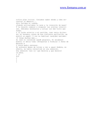 www.formarse.com.ar
nífico plan inicial. Creíamos saber dónde y cómo en-
contrar al Maestro...
Sólo faltaba el cuándo.
¿Cuándo activaríamos la nave y la inversión de masa?
Y la tensión comenzó a disparar las alertas interio-
res. Debíamos serenarnos y actuar con más hielo que
fuego.
Y la noche anterior a mi partida, como venía dicien-
do, mi hermano, presa de esa creciente excitación, me
mostró un papel. Y con su habitual candidez exclamó:
-Y tengo muchas más...
Al leer el contenido quedé perplejo. El encabeza-
miento lo decía todo: «Preguntas a formular a Jesús de
Nazaret.»
Y conté medio centenar.
El ardiente deseo de volver a ver a aquel Hombre, en
efecto, se había convertido en una obsesión.
Una obsesión -eso sí- que merecía y que mereció
la pena.
1 lo
419
1
1
1
 