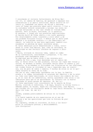 www.formarse.com.ar
Y recordando el reciente fallecimiento de Elías Mar-
cos (1), el cabeza de familia, me apresuré a expresar mis
condolencias a la gentil anfitriona. María asintió en si-
lencio y, tomándome las manos, me obligó a sentarme
junto al fuego que presidía aquel patio interior. Y fiel a
la costumbre intenté levantarme y saludar las siete ve-
ces que estipulaba la Ley (así rezaba el tratado Baba
bathra). Pero la mujer, sonriendo, no lo permitió.
Al parecer, a juzgar por sus precarias explicaciones,
el marido murió de forma súbita y sin razón aparente.
Era relativamente joven -cuarenta y cinco años- y de
una probada fortaleza física. Y deduje que el óbito pudo
deberse a un problema cardiaco o a una hemorragia ce-
rebral. La cuestión es que este explorador lamentó sin-
ceramente la pérdida de aquel excelente amigo.
El fatal desenlace pilló desprevenidos a todos, inclu-
yendo al joven Juan Marcos, que, como se recordará, se
encontraba en ese fatídico instante de regreso a Jeru-
salén.
Y María, evitando el doloroso tema, cambió el rumbo
de la conversación, asaltándome a preguntas. Y fui res-
pondiendo como buenamente pude...
Le expliqué que me había unido a una caravana pro-
cedente de Tiro y que, tras descender por el camino del
mes, al menos entre los más piadosos, vestían las ropas más viejas y
sucias, se dejaban la barba, arrojaban ceniza sobre la cabeza y, por
supuesto, no se bañaban ni utilizaban las filacterias en las oraciones.
Las viudas fieles se colocaban el saq o taparrabo que, en ocasio-
nes, era de pelo de cabra o camello. Y muchas de ellas no se lo qui-
taban durante el resto de su vida.
Una vez al año, cumpliendo igualmente con la Ley, la familia
acudía a la tumba, procediendo al encalado del sepulcro o de la este-
la. Como creo haber mencionado, el color blanco era símbolo de luto
y, en el caso de los cementerios, servía igualmente como aviso a los
caminantes para que no se aproximaran. El contacto con la muerte
acarreaba un grave pecado de impureza. (N. del m.)
(1) Este explorador tuvo conocimiento de la muerte de Elías
Marcos, ocurrida el miércoles, 3 de mayo, durante la última visita a
Zebedeo padre, en Saidan. Según mis informaciones, Juan Marcos,
que viajaba con los discípulos desde el lago hacia Jerusalén, no llegó a
verlo con vida. (N. del m.)
422
Jordán, acababa prácticamente de entrar en la Ciudad
Santa.
Y le hablé también de mis experiencias en el mar de
Galilea y de las apariciones que tuve la fortuna de pre-
senciar.
Por supuesto, estaba al corriente. Su hijo y los discí-
pulos la informaron puntual y detalladamente.
¿Los discípulos?
 