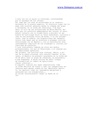 www.formarse.com.ar
Y esta vez fui yo quien la interrogó, interesándome
por el paradero de los íntimos.
Así supe que los once se encontraban en el cenáculo
existente en la planta superior. El histórico lugar fue to-
mado como «cuartel general» desde la llegada del grupo
a Jerusalén, en la noche del miércoles, 3 de mayo.
Pero, al hilo de las aclaraciones de María Marcos, de-
duje que los eufóricos «embajadores del reino», al esta-
blecer contacto con la Ciudad Santa y percibir el am-
biente de hostilidad entre la casta sacerdotal, volvieron a
caer en una profunda crisis de miedo. Y no les faltaba
razón. Como ya señalé, las disposiciones del Sanedrin
contra todo aquel que se atreviera a propagar noticias
relacionadas con el Maestro o con la resurrección eran
contundentes: expulsión de las sinagogas e, incluso, po-
sibilidad de ejecución.
Y tuve conocimiento también de otros dos hechos
protagonizados, uno por el Resucitado, y el segundo por
los mencionados apóstoles.
Del primero, las noticias eran confusas. María, a pe-
sar de su buena voluntad, sólo escuchó rumores. Al pa-
recer, el Maestro se presentó igualmente en la noche del
18 de abril ante un grupo de creyentes, en Alejandría.
A qué engañarme. A estas alturas me sentí incapaz
de contabilizar el número de apariciones.
¿Doce? ¿Catorce?...
E inquieto -rabioso por aquel «descontrol»- tomé
la firme decisión de llevar a cabo las indagaciones ne-
cesarias para «poner orden» en tan importante capítu-
lo. Un capítulo -cómo no- igualmente manipulado y
censurado por los evangelistas...
El último acontecimiento -según la dueña de la
423
 