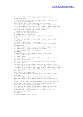 www.formarse.com.ar
Y el muchacho siguió empujándome hacia la leyen-
da de Poseidón.
-Y se cuenta que ese dios griego creó al caballo con
un golpe de su tridente...
Juan Marcos abrió los inmensos ojos negros.
-Y te diré más. Posidón estableció su morada en las
profundidades del mar. El palacio, en el Egeo, era res-
plandeciente y eterno. Y cuando salía uncía al carro
unos briosos corceles de cascos dorados...
-¡Caballos con cascos de oro!
Y torciendo el gesto protestó.
-Poseidón no los tiene...
Torpe de mí no reparé en la malévola mirada del
niño.
-Es que ese caballo es especial -intenté arreglarlo.
-¿Por qué?
-El oro lo lleva en el corazón...
No le vi muy convencido. Y continué con la versión
de Heródoto.
-Y volaba sobre las aguas, provocando tempestades.
Sin embargo, ni una sola gota lo mojaba.
-Y los caballos..., ¿se mojaban?
Me atrapó.
-Supongo que no. Como sabes, dueño y montura
llegan a formar un todo...
-¿Y tenía mujer?
-Sí, la esposa de Posidón se llamaba Anfitrite... ¿Sa-
bes cómo la conquistó?
Negó con la cabeza, al tiempo que el sueño empeza-
ba a doblegarlo.
-Anfitrite, hija de Océano, rechazó a Posidón. Y se
escondió. Pero el dios envió a un delfín para que la lo-
calizara. Y finalmente la llevó ante el dueño de los ma-
res. Y Posidón recompensó al fiel mensajero convir-tién-
dolo en sol.
Juan Marcos se despabiló.
-¿Por eso los delfines pueden sacar la cabeza fuera
delagua?
-Naturalmente. Y por eso ríen cuando se asoman.
Aquella conversación, para sorpresa de quien esto es-
426
cribe, iba a tener más trascendencia de lo que hubiera
imaginado. Sin querer, este explorador cometió un
erTor en la historia del delfín...
Pero vuelvo a precipitarme. Mejor será que me ajus-
te a los hechos, tal y como se registraron:
-Y de ese matrimonio nacieron tres hijos: Tritón,
Bentesicime y Rode...
-¿Rode?
Y entusiasmado rompió a reír:
 