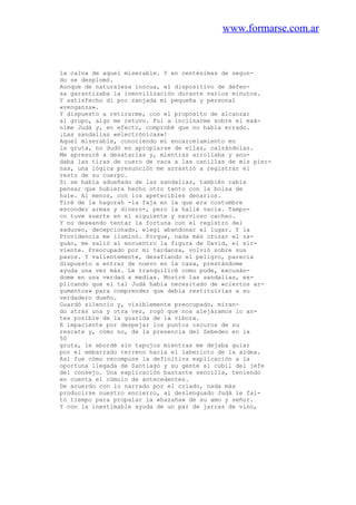 www.formarse.com.ar
la calva de aquel miserable. Y en centésimas de segun-
do se desplomó.
Aunque de naturaleza inocua, el dispositivo de defen-
sa garantizaba la inmovilización durante varios minutos.
Y satisfecho di por zanjada mi pequeña y personal
«venganza».
Y dispuesto a retirarme, con el propósito de alcanzar
al grupo, algo me retuvo. Fui a inclinarme sobre el exá-
nime Judá y, en efecto, comprobé que no había errado.
¡Las sandalias «electrónicas»!
Aquel miserable, conociendo mi encarcelamiento en
la gruta, no dudó en apropiarse de ellas, calzándolas.
Me apresuré a desatarlas y, mientras arrollaba y anu-
daba las tiras de cuero de vaca a las canillas de mis pier-
nas, una lógica presunción me arrastró a registrar el
resto de su cuerpo.
Si se había adueñado de las sandalias, también cabía
pensar que hubiera hecho otro tanto con la bolsa de
hule. Al menos, con los apetecibles denarios.
Tiré de la hagorah -la faja en la que era costumbre
esconder armas y dinero-, pero la hallé vacía. Tampo-
co tuve suerte en el siguiente y nervioso cacheo.
Y no deseando tentar la fortuna con el registro del
saduceo, decepcionado, elegí abandonar el lugar. Y la
Providencia me iluminó. Porque, nada más cruzar el za-
guán, me salió al encuentro la figura de David, el sir-
viente. Preocupado por mi tardanza, volvió sobre sus
pasos. Y valientemente, desafiando el peligro, parecía
dispuesto a entrar de nuevo en la casa, prestándome
ayuda una vez más. Le tranquilicé como pude, excusán-
dome en una verdad a medias. Mostré las sandalias, ex-
plicando que el tal Judá había necesitado de «ciertos ar-
gumentos» para comprender que debía restituirlas a su
verdadero dueño.
Guardó silencio y, visiblemente preocupado, miran-
do atrás una y otra vez, rogó que nos alejáramos lo an-
tes posible de la guarida de la víbora.
E impaciente por despejar los puntos oscuros de su
rescate y, cómo no, de la presencia del Zebedeo en la
50
gruta, le abordé sin tapujos mientras me dejaba guiar
por el embarrado terreno hacia el laberinto de la aldea.
Así fue cómo recompuse la definitiva explicación a la
oportuna llegada de Santiago y su gente al cubil del jefe
del consejo. Una explicación bastante sencilla, teniendo
en cuenta el cúmulo de antecedentes.
De acuerdo con lo narrado por el criado, nada más
producirse nuestro encierro, al deslenguado Judá le fal-
tó tiempo para propalar la «hazaña» de su amo y señor.
Y con la inestimable ayuda de un par de jarras de vino,
 