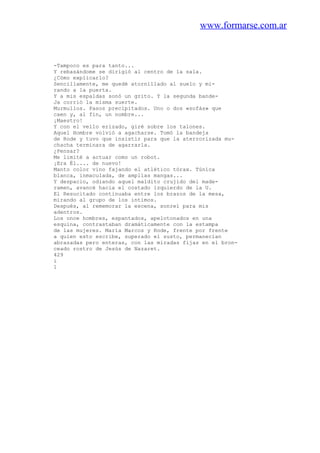 www.formarse.com.ar
-Tampoco es para tanto...
Y rebasándome se dirigió al centro de la sala.
¿Cómo explicarlo?
Sencillamente, me quedé atornillado al suelo y mi-
rando a la puerta.
Y a mis espaldas sonó un grito. Y la segunda bande-
Ja corrió la misma suerte.
Murmullos. Pasos precipitados. Uno o dos «sofás» que
caen y, al fin, un nombre...
¡Maestro!
Y con el vello erizado, giré sobre los talones.
Aquel Hombre volvió a agacharse. Tomó la bandeja
de Rode y tuvo que insistir para que la aterrorizada mu-
chacha terminara de agarrarla.
¿Pensar?
Me limité a actuar como un robot.
¡Era Él.... de nuevo!
Manto color vino fajando el atlético tórax. Túnica
blanca, inmaculada, de amplias mangas...
Y despacio, odiando aquel maldito crujido del made-
ramen, avancé hacia el costado izquierdo de la U.
El Resucitado continuaba entre los brazos de la mesa,
mirando al grupo de los íntimos.
Después, al rememorar la escena, sonreí para mis
adentros.
Los once hombres, espantados, apelotonados en una
esquina, contrastaban dramáticamente con la estampa
de las mujeres. María Marcos y Rode, frente por frente
a quien esto escribe, superado el susto, permanecían
abrazadas pero enteras, con las miradas fijas en el bron-
ceado rostro de Jesús de Nazaret.
429
i
1
 
