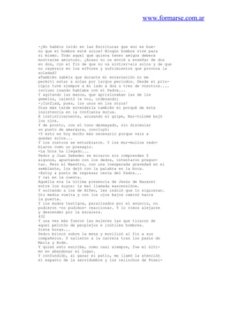 www.formarse.com.ar
-¿No habéis leído en las Escrituras que «no es bue-
no que el hombre esté solo»? Ningún hombre vive para
sí mismo. Todo aquel que quiera tener amigos deberá
mostrarse amistoso. ¿Acaso no os envié a enseñar de dos
en dos, con el fin de que no os sintier-ais solos y de que
no cayerais en los erTores y sufrimientos que provoca la
soledad?
»También sabéis que durante mi encarnación no me
permití estar a solas por largos periodos. Desde el prin-
cipio tuve siempre a mi lado a dos o tres de vosotros....
incluso cuando hablaba con el Padre...
Y agitando las manos, que aprisionaban las de los
gemelos, calentó la voz, ordenando:
-¡Confiad, pues, los unos en los otros!
Días más tarde entenderla también el porqué de esta
insistencia en la confianza mutua.
E instintivarnente, acusando el golpe, Bar-tolomé bajó
los ojos.
Y de pronto, con el tono desmayado, sin disimular
un punto de amargura, concluyó:
-Y esto es hoy mucho más necesario porque vais a
quedar solos...
Y los rostros se enturbiaron. Y los mur-mullos redo-
blaron como un presagio.
-La hora ha llegado...
Pedro y Juan Zebedeo se miraron sin comprenden Y
algunos, apuntando con los dedos, intentaron pregun-
tar. Pero el Maestro, con una inesperada gravedad en el
semblante, los dejó con la palabra en la boca.
-Estoy a punto de regresar cerca del Padre...
Y caí en la cuenta.
Aquélla era la última presencia de Jesús de Nazaret
entre los suyos: la mal llamada «ascensión».
Y soltando a los de Alfeo, les indicó que lo siguieran.
Dio media vuelta y con los ojos bajos caminó hacia
la puerta.
Y los mudos testigos, paralizados por el anuncio, no
pudieron -no pudimos- reaccionar. Y lo vimos alejarse
y descender por la escalera.
432
Y una vez más fueron las mujeres las que tiraron de
aquel pelotón de perplejos e inútiles hombres.
Siete horas...
Pedro brincó sobre la mesa y movilizó al fin a sus
compañeros. Y salieron a la carrera tras los pasos de
Marla y Rode.
Y quien esto escribe, como casi siempre, fue el últi-
mo en abandonar el lugar.
Y confundido, al ganar el patio, me llamó la atención
el espanto de la servidumbre y los relinchos de Posei-
 