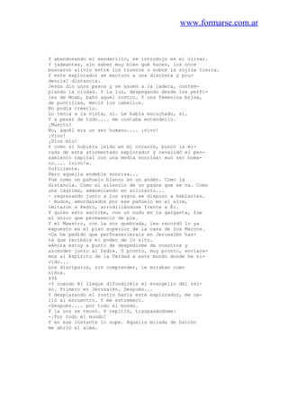www.formarse.com.ar
Y abandonando el senderillo, se introdujo en el olivar.
Y jadeantes, sin saber muy bien qué hacer, los once
buscaron alivio entre los troncos o sobre la rojiza tierra.
Y este explorador se mantuvo a una discreta y pru-
dencia] distancia.
Jesús dio unos pasos y se asomó a la ladera, contem-
plando la ciudad. Y la luz, despegando desde los perfi-
les de Moab, bañó aquel rostro. Y una femenina brisa,
de puntillas, meció los cabellos.
No podía creerlo.
Lo tenía a la vista, sí. Le había escuchado, sí.
Y a pesar de todo.... me costaba entenderlo.
¿Muerto?
No, aquél era un ser humano.... ¡vivo!
¡Vivo!
¡Dios mío!
Y como si hubiera leído en mi corazón, buscó la mi-
rada de este atormentado explorador y revalidó el pen-
samiento capital con una media sonrisa: «un ser huma-
no.... ivivo!».
Suficiente.
Pero aquella endeble sonrisa...
Fue como un pañuelo blanco en un andén. Como la
distancia. Como el silencio de un padre que se va. Como
una lágrima, amaneciendo en solitario...
· regresando junto a los suyos se dispuso a hablarles.
· mudos, amordazados por ese pañuelo en el aire,
imitaron a Pedro, arrodillándose frente a Él.
Y quien esto escribe, con un nudo en la garganta, fue
el único que permaneció de pie.
Y el Maestro, con la voz quebrada, les recordó lo ya
expuesto en el piso superior de la casa de los Marcos.
-Os he pedido que perTnanecierais en Jerusalén has-
ta que recibáis el poder de lo alto.
»Ahora estoy a punto de despedirme de vosotros y
ascender junto al Padre. Y pronto, muy pronto, enviare-
mos al Espíritu de la Verdad a este mundo donde he vi-
vido...
Los discípulos, sin comprender, le miraban como
niños.
436
-Y cuando él llegue difundiréis el evangelio del rei-
no. Primero en Jerusalén. Después...
Y desplazando el rostro hacia este explorador, me sa-
lió al encuentro. Y me estremecí.
-Después.... por todo el mundo.
Y la voz se tensó. Y repitió, traspasándome:
-¡Por todo el mundo!
Y en ese instante lo supe. Aquella mirada de halcón
me abrió el alma.
 
