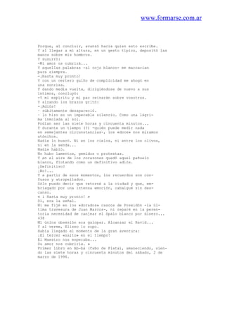 www.formarse.com.ar
Porque, al concluir, avanzó hacia quien esto escribe.
Y al llegar a mi altura, en un gesto típico, depositó las
manos sobre mis hombros.
Y susurró:
-Mi amor os cubrirá...
Y aquellas palabras -al rojo blanco- me marcarían
para siempre.
-¡Hasta muy pronto!
Y con un certero guiño de complicidad me ahogó en
una sonrisa.
Y dando media vuelta, dirigiéndose de nuevo a sus
íntimos, concluyó:
-Y mi espíritu y mi paz reinarán sobre vosotros.
Y alzando los brazos gritó:
-¡Adiós!
· súbitamente desapareció.
· lo hizo en un impecable silencio. Como una lágri-
ma inmolada al sol.
Podían ser las siete horas y cincuenta minutos...
Y durante un tiempo (?) -quién puede medir nada
en semejantes circunstancias-, los «doce» nos miramos
atónitos.
Nadie lo buscó. Ni en los cielos, ni entre los olivos,
ni en la senda...
Nadie habló.
No hubo lamentos, gemidos o protestas.
Y en el aire de los corazones quedó aquel pañuelo
blanco, flotando como un definitivo adiós.
¿Definitivo?
¡No!...
Y a partir de esos momentos, los recuerdos son con-
fusos y atropellados.
Sólo puedo decir que retorné a la ciudad y que, em-
briagado por una intensa emoción, cabalgué sin des-
canso.
« i Hasta muy pronto! »
Sí, era la señal.
Ni me fijé en los «dorados» cascos de Poseidón -la úl-
tima travesura de Juan Marcos-, ni reparé en la peren-
toria necesidad de canjear el ópalo blanco por dinero...
438
Mi única obsesión era galopar. Alcanzar el Ravid...
Y al verme, Eliseo lo supo.
Había llegado el momento de la gran aventura:
¡El tercer «salto» en el tiempo!
El Maestro nos esperaba...
Su amor nos cubriría. »
Primer libro en Ab-bá (Cabo de Plata), amaneciendo, sien-
do las siete horas y cincuenta minutos del sábado, 2 de
marzo de 1996.
 