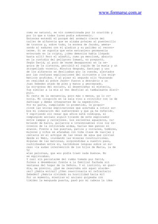 www.formarse.com.ar
como es natural, se vio conmocionada por lo ocuriido y
por lo que a todas luces podía sobrevenir.
Entonces entendí el porqué del anómalo cierre del
taller de alfarería que se alzaba próximo al puentecillo
de troncos y, sobre todo, la escena de Jacobo, amena-
zando al saduceo con el gladius y su palidez al recono-
cerme. Si se suponía que este extranjero permanecía
enterrado en la cripta, ¿cómo demonios había llegado
hasta allí? Pero el albañil, como ya mencioné, absorto
en la custodia del peligroso Ismael, no preguntó.
Según David, al poco de verme desaparecer en la ne-
grura de la cisterna, percibió el rugido de la muela y un
atropellado vocerío. Minutos después, Santiago y uno
de los alfareros se deslizaban por la cuerda, alertados
por las confusas explicaciones del sirviente y los enig-
máticos gruñidos. Y al pisar el segundo silo -buscando
en realidad al pobre Jasón- fueron a descubrir a un
Juan Zebedeo atado de pies y manos y amordazado.
La sor-presa del esclavo, al desentrañar el misterio,
fue similar a la mía al ver desfilar al tambaleante discí-
pulo.
El resto de la secuencia, poco más o menos, ya lo co-
nocía. Mi irrupción en la sala vino a coincidir con la de
Santiago y demás integrantes de la expedición.
Por mi parte, cumpliendo lo prometido, le propor-
cioné las únicas explicaciones que acertaba a intuir so-
bre mi liberación del subterráneo y que ya he referido.
Y repitiendo sin cesar que «Dios está conmigo», el
compungido anciano siguió tirando de este explorador
entre rampas y callejones. Los recientes aguaceros, cu-
briendo de barro, guijarros e interminables rios los re-
covecos de la intrincada aldea, hacían más penoso el
avance. Frente a las puertas, patios y corrales, hombres,
mujeres y niños se afanaban con toda clase de vasijas y
cántaros en el achique de las venas de agua que corrían
desde el Nebi, inundando las míseras construcciones.
Algunas de las matronas, sorprendidas a nuestro paso,
cuchicheaban entre sí, haciéndose lenguas sobre un su-
ceso -la audaz intervención de los hijos de María, la de
52
«las palornas, que «no podía traer nada bueno». No
se equivocaban.
Y casi sin percatarme del rumbo tomado por David,
fuimos a desembocar frente a la familiar fachada sin
ventanas del hogar de la Señora. Y el instinto, en guar-
dia, me previno. ¿Qué me reservaba aún aquel atarde-
cer? ¿Debía entrar? ¿Cómo reaccionaria el refractario
Zebedeo? ¿Habría olvidado su hostilidad hacia mí?
Por un momento, mientras el anciano golpeaba con
timidez la menguada puerta, pasó por mi cabeza la idea
 