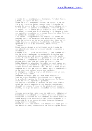 www.formarse.com.ar
y venir de los gesticulantes hermanos. Faltaban Rebeca
y Esta, la esposa de Santiago.
Paseé la vista, buscando a María, la Señora. Y la ha-
llé a mi izquierda (sigo tomando como referencia la
puerta de acceso a la vivienda), en la plataforma eleva-
da que servía de cocina y dormitorio, acumucada junto
al fogón. Era la única que no discutía. Otra lucerna, a
sus pies, clareaba los altos pómulos y los negros y sedo-
sos cabellos recogidos en la nuca. Tenía los ojos fijos en
la contienda. Parecía asustada.
Y al verme, incorporándose con dificultad, trató de
caminar hacia los escalones que aliviaban el descenso
hacia la estancia en la que me encontraba. Pero su ro-
dilla derecha se resintió, haciéndola tambalear. Me
apresuré a salir a su encuentro, asistiéndola.
_jiasón!...
Aquel tierno abrazo y el bellísimo verde hierba de
sus almendrados ojos me hicieron olvidar disgustos y
desatinos.
-¿Estás bien?... ¿Qué ha ocurTido?... ¿Qué tienes ahí?
Era la primera persona, con excepción de David, que
se interesaba por el estado de este maltrecho explo-
rador. Y también fue ésta la primera ocasión en la que
-gracias a la compasiva Señora- pude aliviar el he-
matoma subcutáneo que deformaba mi frente y que
había llamado su atención. Envuelto en aquel caos, ape-
nas si tuve oportunidad de explorarme y conocer el ver-
dadero alcance del tr-aumatismo. Me sentía bien -lige-
ramente dolorido, es cierto-, pero, ante la insistencia
de la obstinada mujer, acepté sus cuidados.
Se dirigió al arcón y regresó al instante con un espe-
jo y un largo lienzo.
-Observa -ordenó-. Eso no tiene buen aspecto...
Tomé el bronce bruñido, encarándome con el peque-
ño y redondo espejo. La Señora, aproximando la lampa-
rilla de aceite, aguardó mi parecer.
Los gritos arreciaban y, deseoso de averiguar cuanto
antes la razón o razones de tan penoso espectáculo,
abrevié el examen. A pesar de la pérdida del conoci-
miento, el golpe no parecía encerTar mayores complica-
1
54
ciones. Las pupilas -sin asomo de midriasis (dilatación)
bilateral o unilateral arreactiva- aparecían normales.
Cualquier alteración en este sentido me habría alertado
sobre algún grave sufrimiento del tronco cerebral o la
presencia de un no menos delicado hematoma intracra-
neal, respectivamente.
Revisé el resto del cráneo, sin hallar otra cosa que le-
ves escoriaciones, consecuencia de los múltiples encon-
 