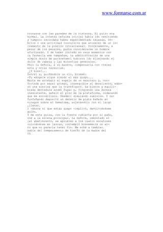 www.formarse.com.ar
tronazos con las paredes de la cisterna. El pulso era
normal. La intensa cefalea inicial había ido remitiendo
y tampoco recordaba haber experimentado náuseas, vó-
mitos o una actividad convulsiva que avisaran de un in-
cremento de la presión intracraneal. Sinceramente, a
pesar de los pesares, podía considerarme un hombre
afortunado. Y de haber contado en esos momentos con
la farmacia «de campaña», la administración de una
simple dosis de paracetamol hubiera ido eliminando el
dolor de cabeza y las molestias generales.
Pero la Señora, a su manera, compensaría con creces
esta y otras carencias.
_¿Y bien?...
Sonreí y, guiñándole un ojo, bromeé:
-Tu «ángel» sigue siendo el más guapo...
María me arrebató el espejo de un manotazo y, con-
fortada por aquel griego, inasequible al desaliento, esbo-
zó una sonrisa que la transfiguró. La blanca y equili-
brada dentadura asomó fugaz y, fingiendo una dureza
inexistente, señaló el piso de la plataforma, ordenando
que me arrodillara. Obedecí simulando sumisión. Y re-
funfuñando depositó un denario de plata bañado en
vinagre sobre el hematoma, sujetándolo con el largo
,lienzo.
1 -Ahora sí que estás guapo -replicó, devolviéndome
guiño.
Y de esta guisa, con la frente cubierta por el paño,
rné a la escena principal. La Señora, remontado el
¡al abatimiento, se aproximó a los cuatro escalones
colocándose en jarras, contempló brevemente un al-
to que no parecía tener fin. Me eché a temblar.
sabía del temperamento de hierTo de la madre del
55
 