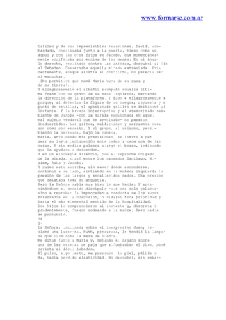 www.formarse.com.ar
Galileo y de sus imprevisibles reacciones. David, aco-
bardado, continuaba junto a la puerta, tieso como un
árbol y con los ojos fijos en Jacobo, que momentánea-
mente vociferaba por encima de los demás. En el ángu-
lo derecho, reclinado contra las ánforas, descubrí al fin
al Zebedeo. Conservaba aquella mirada extraviada. Evi-
dentemente, aunque asistía al conflicto, no parecía ver
ni escuchar.
_iNo permitiré que mamá María huya de su casa y
de su tierra!...
Y milagrosamente el albañil acompañó aquella últi-
ma frase con un gesto de su mano izquierda, marcando
la dirección de la plataforma. Y digo « milagrosamente »
porque, al detectar la figura de su suegra, repuesta y a
punto de estallar, el apasionado galileo se deshinchó al
instante. Y la brusca interrupción y el atemorizado sem-
blante de Jacobo -con la mirada enganchada en aquel
mal sujeto vendaval que se avecinaba- no pasaron
inadvertidos. Los gritos, maldiciones y sarcasmos cesa-
ron como por encanto. Y el grupo, al unísono, perci-
biendo la borrasca, bajó la cabeza.
María, arTuinando mis previsiones, se limitó a pa-
sear su justa indignación ante todas y cada una de las
caras. Y sin mediar palabra alargó el brazo, indicando
que la ayudara a descender.
Y en un elocuente silencio, con el reproche colgado
de la mirada, cruzó entre los pasmados Santiago, Mi-
riam, Ruth y Jacobo.
Y quien esto escribe, sin saber dónde esconderse,
continuó a su lado, sintiendo en la muñeca izquierda la
presión de los largos y encallecidos dedos. Una presión
que delataba toda su angustia.
Pero la Señora sabía muy bien lo que hacía. Y apro-
ximándose al decaído discípulo -sin una sola palabra-
vino a reprobar la improcedente conducta de los suyos.
Enzarzados en la discusión, olvidaron toda prioridad y
hasta el más elemental sentido de la hospitalidad.
Los hijos lo comprendieron al instante y, discreta y
prudentemente, fueron rodeando a la madre. Pero nadie
se pronunció.
56
l~
La Señora, inclinada sobre el inexpresivo Juan, re-
clamó una lucer-na. Ruth, presurosa, le tendió la lámpa-
ra que iluminaba la mesa de piedra.
Me situé junto a María y, dejando el cayado sobre
una de las esteras de paja que alfombraban el piso, pasé
revista al dócil Zebedeo.
El pulso, algo lento, me preocupó. La piel, pálida y
Ha, había perdido elasticidad. No descubri, sin embar-
 