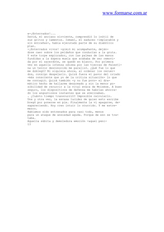 www.formarse.com.ar
«-¡Enterrados!...
David, el anciano sirviente, comprendió lo inútil de
sus gritos y lamentos. Ismael, el saduceo -implacable y
sin entrañas-, había ejecutado parte de su diabólico
plan.
-¡Enterrados vivos! -gimió mi acompañante, deján-
dose caer sobre los peldaños que conducían a la gruta.
Y este torpe explorador, con las palmas de las manos
fundidas a la áspera muela que acababa de ser removi-
da por el sacerdote, se quedó en blanco. Por primera
vez en aquella intensa odisea por las tierras de Palesti-
na un terror desconocido me paralizó. ¿Qué fue lo que
me doblegó? Ni siquiera ahora, al ordenar los recuer-
dos, consigo despejarlo. Quizá fuera el pavor del criado
-más consciente que yo de la critica situación- lo que
me contagió. Quizá también -y no fue poco- el dra-
mático hecho de hallarme desarmado y sin la menor po-
sibilidad de recurrir a la vital «vara de Moisés». A buen
seguro, los dispositivos de defensa me habrían ahorra-
do los angustiosos instantes que se avecinaban.
. ¿Cuánto tiempo transcurrió? Imposible calcularlo.
Una y otra vez, la escasa lucidez de quien esto escribe
bregó por ponerse en pie. Finalmente la vi apagarse, de-
sapareciendo. Hoy creo intuir lo ocurrido. Y me estre-
mezco.
Habíamos sido entrenados para casi todo, menos
para un ataque de ansiedad aguda. Porque de eso se tra-
taba.
Aquella súbita y demoledora emoción -aquel páni-
13
 