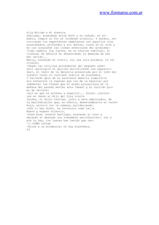 www.formarse.com.ar
hija Miriam a mi diestra.
Santiago, acomodado entre Ruth y su cuñado, el al-
bañil, rompió al fin el incómodo silencio. Y sereno, re-
corriendo los expectantes semblantes con aquellos ojos
acastañados, profundos y sin doblez, trazó en el aire y
en los corazones las líneas esenciales del problema:
-Como sabéis, hoy jueves, en su reunión habitual, el
tribunal de Séforis ha desestimado la demanda de ese
mal nacido...
María, tensando el rostro, sin una sola palabra, le re-
criminó.
-Según las noticias procedentes del pequeño sane-
drin -prosiguió el galileo dulcificando sus expresio-
nes-, el texto de la denuncia presentada por el jefe del
consejo local no contiene indicio de blasfemia.
Y haciendo gala de su excelente memoria simplificó
mis esfuerzos -y supongo que los de la mayoría- por
rememorar las frases que él mismo pronunciara en la
mañana del pasado martes ante Ismael y el nutrido gru-
po de vecinos:
-«¿0 es que te atreves a negarlo?... Dinos: ¿recono-
ces en Jesús al Hijo del Dios vivo?»
Jacobo, el único testigo, junto a este explorador, de
la manifestación que, en efecto, desencadenaría el terre-
moto, asintió con la cabeza, palideciendo.
-«Tú lo has dicho. Le reconozco como tal.»
Nuevo y espeso silencio.
-Pues bien -avanzó Santiago, elevando el tono y
dejando al desnudo una indudable satisfacción-, tal y
pla la Ley, los jueces han tenido que ren-
~1.-COMO contem
-dirse a la evidencia: no hay blasfemia.
59
 
