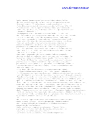 www.formarse.com.ar
Ruth, menos impuesta en los retorcidos subterfugios
de los intérpretes de la Ley, solicitó una aclaración.
Era muy simple. Y su hermano, condescendiente, le
recordó primero uno de los pasajes del Levítico (24, 10
y siguientes), en el que se cuenta cómo, por orden de
Yavé, se lapidó al hijo de una israelita «por haber blas-
femado el Nombre» (1).
La «pequeña ardilla» seguía sin entender. Y Santia-
go, saltando a las interpretaciones de los juristas, le ad-
virtió -y nos advirtió- de un punto clave, toda una
sutileza, recogido y respetado por la más antigua tradi-
ción oral. De acuerdo con esa normativa legal, «el blas-
femo no es culpable en tanto no mencione explícita-
mente el Nombre». Es decir, en tanto en cuanto no
pronuncie el nombre de Dios de forma clara y preci-
sa. (Así aparece, en efecto, en la Misriá: orden cuarto,
capítulo VII, 5, y en los textos de este mismo tratado
Yom 3 8; 6, 2 y Sot 7, 6.)
Santiago, conocedor de la artimaña, había respondi-
do con verdad al saduceo, pero sin caer en la trampa. La
historia, como creo haber mencionado, volvía a repetir-
se. Jesús de Nazaret, interrogado en idénticos términos
por Caifás, el sumo sacerdote, replicó con las mismas
palabras e inteligencia. El primero, sin embargo, tuvo la
fortuna de contar con un tribunal lo suficientemente ho-
nesto e imparcial.
-Y a pesar de las protestas y alegaciones de Ismael
---ConcluyóSantiago con alivio-, los jueces, sabedores
(1) El pasaje en cuestión dice así: «Había salido con los israeli-
tas (de Egipto) el hijo de una mujer israelita y de padre egipcio.
Cuando el hijo de la israelita y un hombre de Israel riñeron en el
campo, el hijo de la israelita blasfemó y maldijo el Nombre, por lo
que le llevaron ante Moisés. Su madre se llamaba lelomit, hija de
Dibrí, de la tribu de Dan. Le retuvieron en custodia hasta decidir el
caso por sentencia de Yavé. Y entonces Yavé habló a Moisés y dijo:
"Saca al blasfemo fuera del campamento; todos los que le oyeron
pongan las manos sobre su cabeza, y que le lapide toda la comuni-
dad. Y hablarás así a los israelitas: 'Cualquier hombre que maldiga a
su Dios, cargará con su pecado. Quien blasfeme el Nombre de Yavé,
será muerto; toda la comunidad le lapidaná. Sea forastero o nativo, si
blasfema el Nombre, morirá.-» (N. del m.)
60
de la vieja inquina de este individuo hacia nuestro Her-
mano y nuestra casa, le han despedido, amonestándole
por lo que consideran «impúdica y tendenciosa mani-
pulación de los hechos».
Ruth, eufórica, rompió en aplausos. Y poco faltó
para que el resto -movido del mismo entusiasmo- se
uniera a la espontánea pelirroja.
La Señora alzó las manos, reclamando compostura.
 