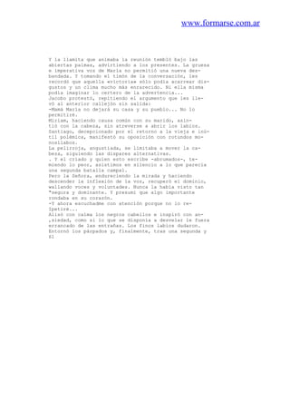 www.formarse.com.ar
Y la llamita que animaba la reunión tembló bajo las
abiertas palmas, advirtiendo a los presentes. La gruesa
e imperativa voz de María no permitió una nueva des-
bandada. Y tomando el timón de la conversación, les
recordó que aquella «victoria» sólo podía acarrear dis-
gustos y un clima mucho más enrarecido. Ni ella misma
podía imaginar lo certero de la advertencia...
Jacobo protestó, repitiendo el argumento que les lle-
vó al anterior callejón sin salida:
-Mamá María no dejará su casa y su pueblo... No lo
permitiré.
Miriam, haciendo causa común con su marido, asin-
tió con la cabeza, sin atreverse a abrir los labios.
Santiago, decepcionado por el retorno a la vieja e inú-
til polémica, manifestó su oposición con rotundos mo-
nosílabos.
La pelirroja, angustiada, se limitaba a mover la ca-
beza, siguiendo las dispares alternativas.
. Y el criado y quien esto escribe -abrumados-, te-
miendo lo peor, asistimos en silencio a lo que parecía
una segunda batalla campal.
Pero la Señora, endureciendo la mirada y haciendo
descender la inflexión de la voz, recuperó el dominio,
wallando voces y voluntades. Nunca la había visto tan
"segura y dominante. Y presumí que algo importante
rondaba en su corazón.
-Y ahora escuchadme con atención porque no lo re-
Ipetiré...
Alisó con calma los negros cabellos e inspiró con an-
,siedad, como si lo que se disponía a desvelar le fuera
errancado de las entrañas. Los finos labios dudaron.
Entornó los párpados y, finalmente, tras una segunda y
61
 