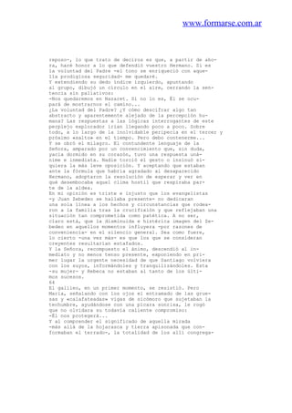 www.formarse.com.ar
reposo-, lo que trato de deciros es que, a partir de aho-
ra, haré honor a lo que defendió vuestro Hermano. Si es
la voluntad del Padre -el tono se enriqueció con aque-
lla prodigiosa seguridad- me quedaré.
Y extendiendo su dedo índice izquierdo, apuntando
al grupo, dibujó un círculo en el aire, cerrando la sen-
tencia sin paliativos:
-Nos quedaremos en Nazaret. Si no lo es, Él se ocu-
pará de mostrarnos el camino...
¿La voluntad del Padre? ¿Y cómo descifrar algo tan
abstracto y aparentemente alejado de la percepción hu-
mana? Las respuestas a las lógicas interrogantes de este
perplejo explorador irían llegando poco a poco. Sobre
todo, a lo largo de la inolvidable peripecia en el tercer y
próximo «salto» en el tiempo. Pero debo contenerme...
Y se obró el milagro. El contundente lenguaje de la
Señora, amparado por un convencimiento que, sin duda,
yacía dormido en su corazón, tuvo una respuesta uná-
nime e inmediata. Nadie torció el gesto o insinuó si-
quiera la más leve oposición. Y aceptando que estaban
ante la fórmula que habría agradado al desaparecido
Hermano, adoptaron la resolución de esperar y ver en
qué desembocaba aquel clima hostil que respiraba par-
te de la aldea.
En mi opinión es triste e injusto que los evangelistas
-y Juan Zebedeo se hallaba presente- no dedicaran
una sola línea a los hechos y circunstancias que rodea-
ron a la familia tras la crucifixión y que reflejaban una
situación tan comprometida como patética. A no ser,
claro está, que la disminuida e histérica imagen del Ze-
bedeo en aquellos momentos influyera -por razones de
conveniencia- en el silencio general. Sea como fuere,
lo cierto -una vez más- es que los que se consideran
creyentes resultarían estafados.
Y la Señora, recompuesto el ánimo, descendió al in-
mediato y no menos tenso presente, exponiendo en pri-
mer lugar la urgente necesidad de que Santiago volviera
con los suyos, informándoles y tranquilizándoles. Esta
-su mujer- y Rebeca no estaban al tanto de los últi-
mos sucesos.
64
El galileo, en un primer momento, se resistió. Pero
Maria, señalando con los ojos el entramado de las grue-
sas y «calafateadas» vigas de sicómoro que sujetaban la
techumbre, ayudándose con una pícara sonrisa, le rogó
que no olvidara su todavía caliente compromiso:
-Él nos protegerá...
Y al comprender el significado de aquella mirada
-más allá de la hojarasca y tierra apisonada que con-
formaban el terrado-, la totalidad de los allí congrega-
 