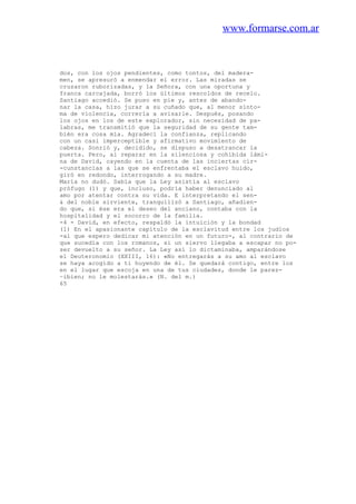 www.formarse.com.ar
dos, con los ojos pendientes, como tontos, del madera-
men, se apresuró a enmendar el error. Las miradas se
cruzaron ruborizadas, y la Señora, con una oportuna y
franca carcajada, borró los últimos rescoldos de recelo.
Santiago accedió. Se puso en pie y, antes de abando-
nar la casa, hizo jurar a su cuñado que, al menor sínto-
ma de violencia, correría a avisarle. Después, posando
los ojos en los de este explorador, sin necesidad de pa-
labras, me transmitió que la seguridad de su gente tam-
bién era cosa mía. Agradecí la confianza, replicando
con un casi imperceptible y afirmativo movimiento de
cabeza. Sonrió y, decidido, se dispuso a desatrancar la
puerta. Pero, al reparar en la silenciosa y cohibida lámi-
na de David, cayendo en la cuenta de las inciertas cir-
-cunstancias a las que se enfrentaba el esclavo huido,
giró en redondo, interrogando a su madre.
María no dudó. Sabía que la Ley asistía al esclavo
prófugo (1) y que, incluso, podría haber denunciado al
amo por atentar contra su vida. E interpretando el sen-
& del noble sirviente, tranquilizó a Santiago, añadien-
do que, si ése era el deseo del anciano, contaba con la
hospitalidad y el socorro de la familia.
-4 - David, en efecto, respaldó la intuición y la bondad
(1) En el apasionante capítulo de la esclavitud entre los judíos
-al que espero dedicar mi atención en un futuro-, al contrario de
que sucedía con los romanos, si un siervo llegaba a escapar no po-
ser devuelto a su señor. La Ley así lo dictaminaba, amparándose
el Deuteronomio (XXIII, 16): «No entregarás a su amo al esclavo
se haya acogido a ti huyendo de él. Se quedará contigo, entre los
en el lugar que escoja en una de tus ciudades, donde le parez-
~ibien; no le molestarás.» (N. del m.)
65
 