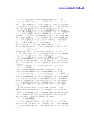 www.formarse.com.ar
co- anuló todo resto de pensamiento racional. Y la
Operación -¡Dios santo!- se tambaleó en el filo de un
precipicio.
Petrificado frente a la roca, ajeno al convulsivo llan-
to de David, en uno de los escasos destellos de cordura,
comprobé con desolación cómo la fuerza muscular no
respondía. Y fui presa de una debilidad motora genera-
lizada. El vértigo no se hizo esperar. Traté de aferrarme
a la piedra. Pero las manos temblaron, incapaces de
obedecer. Y un sudor denso precedió a la inevitable ta-
quicardia. Creí morir. Un punzante dolor precordial fue
el último aviso. Y en mitad de la negrura los pulmones
fallaron y el organismo entró en un peligroso proceso
de alcalosis respiratoria secundaria.
No recuerdo mucho más. Debí derrumbarme, cayen-
do de espaldas sobre el rugoso pavimento calcáreo. Fue
lo mejor que pudo ocurrirme.
-¡Señor!... ¡Oh, Dios!...
Más que ver intuí la encorvada figura del anciano,
arrodillado junto a este explorador. Sostenía mi cabeza
entre las manos, susurrando e implorando.
-¡David! -acerté a pronunciar con dificultad. Y un
leve entumecimiento alrededor de la boca y en los dedos
de manos y pies me devolvió a la realidad, recordándo-
me el síndrome de hiperventilación y la pérdida de con-
ciencia.
-¡Señor! -replicó el sirviente con un hilo de voz-
¡Gracias a Dios!
Ignoro cuánto tiempo permanecí inconsciente. Pero,
como digo, el traumatismo -afortunadamente sin ma-
yores consecuencias- vino a rescatarme de aquel peli-
groso ataque de pánico. Y fue a raíz de este aviso en la
Nazaret subterránea cuando, en previsión de situaciones
similares, mi hermano y yo adoptamos nuevas y extraor-
dinarias medidas de seguridad. Una de ellas -bautizada
por los hombres del general Curtiss como el «tatuaje»-
resultó tan útil como espectacular. Pero sigamos por
orden.
Traté de incorporarme y reunir las confusas y diez-
madas ideas. La alcalosis, sin embargo, continuaba co-
14
leando. Y consciente de la urgente necesidad de equili-
brar la presión del dióxido de carbono, reduciendo el
pH sanguíneo, busqué un remedio de urgencia.
-¡Maldita oscuridad!
A tientas tomé uno de los extremos de la sábana que
me cubria, improvisando con el lino una especie de re-
ducida bolsa. La aproximé al rostro, practicando varias
e intensas inspiraciones y espiraciones. El CO, hizo el
resto.
 