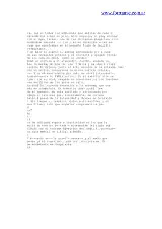 www.formarse.com.ar
ra, las vi tomar los edredones que servían de cama y
extenderlos sobre el piso. Acto seguido, en pie, entona-
ron el Oye, Israel, una de las obligadas plegarias, aco-
modándose después con los pies en dirección a las as-
cuas que agonizaban en el pequeño fogón de ladrillo
refractario.
Y se hizo el silencio, apenas incomodado por alguna
de las rezagadas goteras y el distante y apagado tronar
de los cumulonimbos, rumbo al Jordán.
Eché un vistazo a mi alrededor. Jacobo, acodado so-
bre la muela, dormía con una rítmica y saludable respi-
ración. El criado, junto al alto escalón de la entrada, he-
cho un ovillo, conservaba la misma postura inicial.
--- Y no sé exactamente por qué, me sentí intranquilo.
Aparentemente no había motivo. En el exterior sólo se
lpercibía quietud, rasgada en ocasiones por los lastime-
-ms maullidos de los gatos en celo.
Atribuí la incómoda sensación a la soledad, que una
más me acompañaba. En momentos como aquél, le-
de mi hermano, me veía asaltado y arrinconado por
singular tristeza que, sinceramente, me costaba
hatin A pesar de la intensidad y dureza de la misión
i sin tregua ni respiro-, quien esto escribe, y no
mos Eliseo, tuvo que soportar comprometidos pe-
d
cn"
Ap.
r
l0
os de obligada espera e inactividad en los que la
moria de nuestro verdadero «presente» (el siglo xx)
fundía con el «ahora» histórico del siglo i, provocan-
un caos mental de difícil arreglo.
r
Y buscando sacudir aquella amenaza y el sueño que
peaba ya mi organismo, opté por incorporarme. Un
de movimiento me despejaría.
69
 