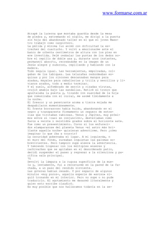 www.formarse.com.ar
Atrapé la lucerna que montaba guardia desde la mesa
de piedra y, extremando el sigilo, me dirigí a la puerta
sin hoja del abandonado taller en el que el joven Maes-
tro trabajó como carpintero.
La pálida y mínima luz animó con dificultad la es-
trechez del cuartucho. Y volví a emocionarme ante el
banco de ochenta centímetros de altura con los pies en
«v» invertida. Dejé resbalar las puntas de los dedos so-
bre el cepillo de doble asa y, durante unos instantes,
permanecí absorto, recreándome en la imagen de un
Jesús alegre y sudoroso, cepillando y hablando con la
madera.
Todo seguía igual. Las herramientas, empolvadas, col-
gaban de los tabiques. Las telarañas redondeaban es-
quinas y por los rincones descansaban mangos para
azadas, mayales para caballerías y trilla y sencillos y li-
vianos arados, todo a medio terminar.
Y el suelo, alfombrado de serrín y rizadas virutas,
crujió amable bajo las sandalias. Retiré el tronco que
apuntalaba la puerta y, tirando con suavidad de la hoja
que comunicaba con el corral, me asomé tímidamente a
la noche.
El frescor y un penetrante aroma a tierra mojada me
despabilaron momentáneamente.
El frente borrascoso había huido, abandonando en el
negro y transparente firmamento un reguero de estre-
llas que tiritaban rabiosas. Venus y Júpiter, muy próxi-
mos entre sí -casi en conjunción-, destellaban como
faros a veinte o veintidós grados sobre el horizonte este.
Fue como un presentimiento. Corno si los enfureci-
dos «lamparazos» del planeta Venus -el astro más bri-
llante aquella noche- quisieran advertirme. Pero ¿cómo
imaginar lo que iba a ocurrir?
La oscuridad gobernaba el lugar. A mi izquierda, n
el muro del fondo, zureaban inquietas las palomas so-
brevivientes. Pero tampoco supe «leer» la advertencia.
Y temiendo tropezar con los múltiples enseres y
cachivaches que se apílaban en el desordenado patio,
decidí suspender el paseo y regresar a la silenciosa y pa-
cífica sala principal.
70
Devolví la lámpara a la rugosa superficie de la mue-
la y, lentamente, fui a recostarme en la pared de la fa-
chada, a un paso del rendido sirviente.
Las goteras habían cesado. Y por espacio de algunos
minutos -muy pocos-, aquella especie de «aviso» si-
guió tronando en mi interior. Pero no supe o no pude
traducirlo. El agotamiento me desarmó literalmente y
quien esto escribe claudicó.
Es muy posible que nos halláramos todavía en la se-
 