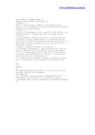 www.formarse.com.ar
28 DE ABRIL, VIERNES (AÑO 30)
Alguien me zarandeó con violencia.
-¡Señor!...
Pero un humo blanco y espeso no me permitió dis-
tinguir con claridad al individuo que acababa de arTan-
carme del profundo sueño.
-¡Señor!...
Y entre la humareda, al fin, acerté a identificar a un
David convulso y atropellado por un ataque de tos.
-¡Señor!...
Y mis pulmones, repletos de gases, reaccionaron como
b.108 del criado, sometiéndome a un suplicio extra.
En aquellos confusos instantes recuerdo que, entre las
umnas del humazo, me pareció ver un oscilante e in-
so reflejo rojizo.
-¡Señor! -clamó el anciano- ¡La puerta...
Y tanteando, doblándose a cada golpe de tos, tomó la
iativa -¡bendito sea!-, abriendo la hoja con deses-
ción. Y la humareda, como un ser vivo, se estiró ha-
la noche, retorciéndose en el umbral. Y una bocana-
de aire puro vino a perdonarnos.
Y a trompicones, olvidando incluso el cayado, me pre-
tras los pasos de David, buscando el exterior como
J
td
rté
poseso.
po!
Un segundo después reaccioné. Y lo hice, primero con
lejidad, después con vergüenza.
¡La familia!
~lE indignado conmigo mismo me abalancé hacia la
espantando con las manos el caracoleo del humo.
,Y congestionado por los repetidos e hirientes ataques
73
 