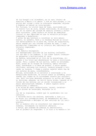 www.formarse.com.ar
de tos busqué a mi alrededor, en un vano intento de
auxiliar a María y su gente. Y fue en vano porque, a los
gritos del criado y ante la sofocante humareda, mujeres
y hombres se habían ya incor-porado.
Por fortuna, la inicial masa de humo, succionada por
un fuerte tiro de aire, estaba remitiendo. Al principio no
caí en la cuenta del porqué de aquella intensa y salva-
dora corriente. ¿Cómo hacerlo en mitad de semejante
locura? Lo que importaba es que la estancia principal
comenzaba a despejarse.
Y antes de que acertara a coordinar un solo pensa-
miento, el albañil, Ruth y su hermana Miriam se volca-
ron materialmente en la boca de¡ taller de carpintería,
ahora cegada por una informe columna de humo. Y unas
epilépticas llamaradas en el interior del habitáculo me
hicieron comprender.
-¡Fuego!
Y la familia enloqueció.
Los desesperados alaridos de las mujeres confundie-
ron aún más a los hombres. Y las toses fueron invadien-
do gargantas y multiplicando el caos.
La Señora, encorvada en el filo de la plataforma, or-
denaba a los hijos que abandonaran la casa y solicitaran
ayuda. Pero, a pesar de sus gritos, nadie la escuchaba.
Ruth, presa de un ataque de histeria, había retroce-
dido, subiéndose a la mesa de piedra. Y entre agudos
chillidos, saltando sin control, terminó pisando y vol-
cando la lucerna. Y flama y aceite cayeron sobre una de
las esteras de paja, incendiándola.
Miriam, arreciando en su griterío e insultando a la
desquiciada «ardilla», se arrojó sobre la alfombra, piso-
teando las llamas en un arriesgado intento por sofocar-,
las. Pero los pies desnudos acusaron la acción del fuego
y, dolorida, ayeando, se retiró hacia atrás, topando en el
rincón de las ánforas con un recién incorporado y no
menos desconcertado Zebedeo. Y ambos cayeron entre
maldiciones y lamentos.
Y en mitad de aquel desbarajuste, Jacobo, recobran-
do un mínimo de serenidad, montando la v(
74
nia de la algarabía, ordenó que le ayudáramos con los
cántaros.
Y saltando hacia las ánforas, apartando a Juan y a
su mujer sin contemplaciones, se desembarazó del man-
to, procediendo a destapar el más ventrudo de los reci-
pientes.
Por un momento sólo se escucharon sus imperativas
órdenes, reclamando los malditos cántaros.
Y David, que acababa de sumarse al desconcierto,
fue el primero en responder. Y lo hizo a su manera e in-
 