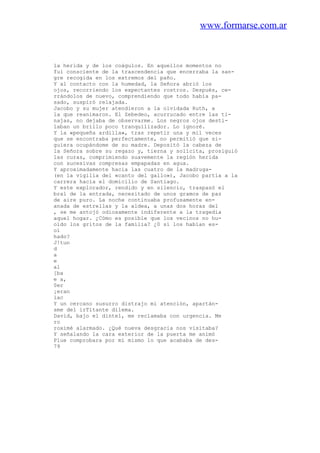 www.formarse.com.ar
la herida y de los coágulos. En aquellos momentos no
fui consciente de la trascendencia que encerraba la san-
gre recogida en los extremos del paño.
Y al contacto con la humedad, la Señora abrió los
ojos, recorriendo los expectantes rostros. Después, ce-
rrándolos de nuevo, comprendiendo que todo había pa-
sado, suspiró relajada.
Jacobo y su mujer atendieron a la olvidada Ruth, a
la que reanimaron. El Zebedeo, acurrucado entre las ti-
najas, no dejaba de observarme. Los negros ojos desti-
laban un brillo poco tranquilizador. Lo ignoré.
Y la «pequeña ardilla», tras repetir una y mil veces
que se encontraba perfectamente, no permitió que si-
guiera ocupándome de su madre. Depositó la cabeza de
la Señora sobre su regazo y, tierna y solícita, prosiguió
las curas, comprimiendo suavemente la región herida
con sucesivas compresas empapadas en agua.
Y aproximadamente hacia las cuatro de la madruga-
(en la vigilia del «canto del gallo»), Jacobo partía a la
carrera hacia el domicilio de Santiago.
Y este explorador, rendido y en silencio, traspasó el
bral de la entrada, necesitado de unos gramos de paz
de aire puro. La noche continuaba profusamente en-
anada de estrellas y la aldea, a unas dos horas del
, se me antojó odiosamente indiferente a la tragedia
aquel hogar. ¿Cómo es posible que los vecinos no hu-
oído los gritos de la familia? ¿0 sí los habían es-
oí
hado?
J!tun
d
a
e
al
[ba
e a,
0er
¡eran
lac
Y un cercano susurro distrajo mi atención, apartán-
sme del irTitante dilema.
David, bajo el dintel, me reclamaba con urgencia. Me
ro
roximé alarmado. ¿Qué nueva desgracia nos visitaba?
Y señalando la cara exterior de la puerta me animó
Plue comprobara por mí mismo lo que acababa de des-
79
 