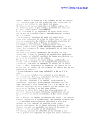 www.formarse.com.ar
cubrir. Acercó la lucer-na y el corazón me dio un vuelco.
Y al instante supe que mis sospechas eran correctas. El
incendio del taller no era fruto del azar.
En mitad de la madera aparecía una bolsa, sujeta por
una menguada daga. Y por debajo, pintadas con cal, las
palabras «aboda-zara» (idolatr*ía).
Ni el sirviente ni yo reparamos en aquel aviso -por-
que de eso se trataba- cuando, semiasfixiados, huíamos
de la vivienda.
Y de pronto, al examinar el arma con mayor aten-
ción, creí reconocer la bolsa de hule. Pero no tuve oca-
sión de arrancarla. La súbita y acelerada presencia de
Santiago, Jacobo, Esta y Rebeca me contuvo.
Los hombres, sin resuello, parmanecieron unos se-
gundos junto a David y este atónito explorador. Las mu-
jeres, más alarmadas si cabe, penetraron en la casa como
una exhalación.
Santiago y su cuñado observaron la pintada con in-
credulidad. Y tras un instante de vacilación, maldicien-
do a Ismael, el albañil desclavó la daga, arrojándola con
furia en la oscuridad de la calle.
Me apresuré a recoger la caída bolsa, verificando, en
efecto, que se trataba de la desaparecida pertenencia.
Y nervioso, sabiendo de antemano lo inútil de la revi-
sión, la abrí, examinando el interior. Ni rastro de las
«crótalos». Ni rastro de los dineros. Ni rastro del salvo-
conducto de Poncio...
Y espontáneamente sumé otra maldición a la de 3 1 a-
cobo.
Pero las cosas estaban como estaban y poco ganaba
con lamentarme. Así que, estrujando el hule entre los
dedos, fui a reunirme con el clan.
Las mujeres, rodeando a la Señora, cuchicheaban y
gimoteaban. Santiago, puntualmente informado por Ja-
cobo, permaneció unos instantes junto a su madre. Acto
seguido, escoltado en todo momento por el cuñado, pe-
netró en el taller. Y me fui tras ellos.
Atónito, el ahora hijo mayor fue inspeccionando el
desastre. Pero, con gran entereza, mordiéndose los la-
bios, no hizo el menor comentario. Y fue recon-iendo
so
con la minada los restos calcinados del banco, las her-ra-
mientas retorcidas e inservibles, las paredes ennegrecidas
y la techumbre pr-ácticamente devor-ada y abier-ta.
Después de todo -pensé- la familia podía consi-
derarse afortunada. De no haber sofocado a tiempo las
llamas, era más que probable que todo el inmueble se
hubier-a visto envuelto en el siniestro.
Y Santiago, fijando la atención en la vencida y con-
sumida puerta que separaba el lugar del patio posterior,
 