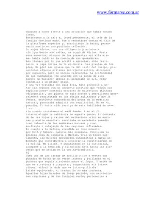 www.formarse.com.ar
dispuso a hacer frente a una situación que había tocado
fondo.
Retornamos a la sala e, inteligentemente, el jefe de la
familia continuó mudo. Fue a recostarse contra el filo de
la plataforma superior y, acariciando la barba, perma-
neció sumido en una profunda reflexión.
Su mujer -Esta-, con una diligencia y autodomi-
nio igualmente admirables, se ocupó de Miriam. Hasta
esos momentos, ninguno de los presentes -ni ella mis-
ma- había caído en la cuenta de sus quemaduras.
Las llamas, por lo que acerté a apreciar, sólo lesio-
naron la capa córnea de la epidermis. Las plantas de los
pies, de piel más gruesa que la del resto del cuerpo, pre-
sentaban algunos eritemas (enrojecimientos), dolorosos
por supuesto, pero de escasa relevancia. La profundidad
de las quemaduras -de acuerdo con la regla de «los
nueve» de Wallace- apenas si alcanzaba un 0,5, redu-
ciéndolas a un primer grado.
Y una vez tratadas con agua fría, Esta procedió a un-
tar las rojeces con un ungüento aceitoso que -según sus
explicaciones- contenía extracto de malvavisco (Althaea
officinalis), una planta de raíz fuerte y amarillenta gene-
ralmente recolectada en los suelos salitrosos y que Ja
Señora, excelente conocedora del poder de la medicina
natural, procuraba adquirir con regularidad. No me >r_
prendió. Yo había sido testigo de esta habilidad de a---
l ro
ría cuando cruzábamos el wadi Hamám. Y en mi f3
interno elogié la sabiduría de aquella gente. El conteni-
do de las hojas y raíces del malvavisco -rico en muci-
nas y aceite esencial- resultaba un excelente remedio
como calmante de las membranas mucosas y como
emoliente o relajante de las regiones inflamadas.
En cuanto a la Señora, atendida en todo momento
por Ruth y Rebeca, parecía más sosegada. Concluida la
primera cura de urgencia a Miriam, tras un breve par-
lamento, las mujeres decidieron suministrar a María un
brebaje que contribuyera a acelerar la cicatrización de
la herida. Me alarmé. Y amparándome en la curiosidad,
acompañé a la templada y silenciosa Esta hasta las ala-
cenas que se abrían en la cocina-dormitorio.
82
Tomó una de las jarras de arcilla y fue a verter dos
puñados de hojas de un verde intenso y brillante en el
puchero que seguía hirviendo sobre el fogón. Y antes de
que me atreviera a preguntar, sospechando mis inten-
ciones, aclaró la duda que me intranquilizaba.
Estaba equivocado. Mi traducción no era correcta.
Aquellas hojas basales de largo peciolo, con nerviacio-
nes regulares y de tan luminoso verde, pertenecían a
 