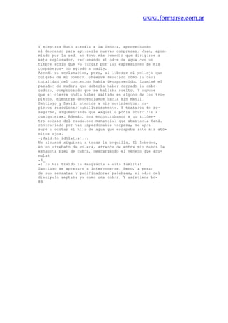 www.formarse.com.ar
Y mientras Ruth atendía a la Señora, aprovechando
el descanso para aplicarle nuevas compresas, Juan, apre-
miado por la sed, no tuvo más remedio que dirigirse a
este explorador, reclamando el odre de agua con un
timbre agrio que -a juzgar por las expresiones de mis
compañeros- no agradó a nadie.
Atendí su reclamación, pero, al liberar el pellejo que
colgaba de mi hombro, observé desolado cómo la casi
totalidad del contenido había desaparecido. Examiné el
pasador de madera que debería haber cerrado la embo-
cadura, comprobando que se hallaba suelto. Y supuse
que el cierre podía haber saltado en alguno de los tro-
piezos, mientras descendíamos hacia Ein Mahil.
Santiago y David, atentos a mis movimientos, su-
pieron reaccionar caballerosamente. Y trataron de so-
segarme, argumentando que «aquello podía ocurrirle a
cualquiera». Además, nos encontrábamos a un kilóme-
tro escaso del caudaloso manantial que abastecía Caná.
contrariado por tan imperdonable torpeza, me apre-
suré a cortar el hilo de agua que escapaba ante mis ató-
nitos ojos.
-¡Maldito idólatra!...
No alcancé siquiera a tocar la boquilla. El Zebedeo,
en un arrebato de cólera, arrancó de entre mis manos la
exhausta piel de cabra, descargando el veneno que acu-
mula%
.S_
-1 lo has traído la desgracia a esta familia!
Santiago se apresuró a interponerse. Pero, a pesar
de sus sensatas y pacificadoras palabras, el odio del
discípulo reptaba ya como una cobra. Y asistimos bo-
89
 
