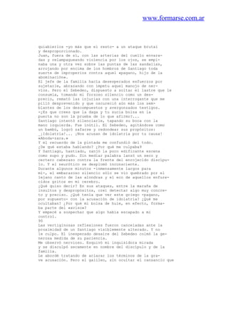 www.formarse.com.ar
quiabierlos -yo más que el resto- a un ataque brutal
y desproporcionado.
Juan, fuera de sí, con las arterias del cuello envara-
das y relampagueando violencia por los ojos, se empi-
naba una y otra vez sobre las puntas de las sandalias,
arrojando por encima de los hombros de Santiago toda
suerte de improperios contra aquel «pagano, hijo de la
abominación».
El jefe de la familia hacía desesperados esfuerzos por
sujetarle, abrazando con ímpetu aquel manojo de ner-
vios. Pero el Zebedeo, dispuesto a soltar el lastre que le
consumía, tomando mi forzoso silencio como un des-
precio, remató las injurias con una interrogante que me
pilló desprevenido y que oscureció aún más los sem-
blantes de los descompuestos y avergonzados testigos.
-¿Es que crees que la daga y tu sucia bolsa en la
puerta no son la prueba de lo que afirmo?...
Santiago intentó silenciarle, tapando su boca con la
mano izquierda. Fue inútil. El Zebedeo, agitándose como
un bambú, logró zafarse y redondear sus propósitos:
_¡Idolatría!... ¡Nos acusan de idolatría por tu causa!
«Aboda-zara.»
Y el recuerdo de la pintada me confundió del todo.
¿De qué estaba hablando? ¿Por qué me culpaba9
Y Santiago, hastiado, zanjó la poco edificante escena
como supo y pudo. Sin mediar palabra lanzó un seco y
certero cabezazo contra la frente del enrojecido discípu-
lo. Y el neurótico se desplomó inconsciente.
Durante algunos minutos -inmensamente largos para
mí-, el embarazoso silencio sólo se vio quebrado por el
lejano canto de las alondras y el eco de aquellos enfure-
cidos gritos en mi cerebro.
¿Qué quiso decir? En sus ataques, entre la maraña de
insultos y despropósitos, creí detectar algo muy concre-
to y preciso. ¿Qué tenía que ver este griego -pagano,
por supuesto- con la acusación de idolatría? ¿Qué me
ocultaban? ¿Por qué mi bolsa de hule, en efecto, forma-
ba parte del «aviso»?
Y empecé a sospechar que algo había escapado a mi
control.
90
Las vertiginosas reflexiones fueron canceladas ante la
proximidad de un Santiago visiblemente alterado. Y no
le culpo. El inesperado desaire del Zebedeo colmó la ge-
nerosa medida de su paciencia.
Me observó nervioso. Esquivó mi inquisidora mirada
y se disculpó secamente en nombre del discípulo y de la
familia.
Le abordé tratando de aclarar los términos de la gra-
ve acusación. Pero el galileo, sin ocultar el cansancio que
 