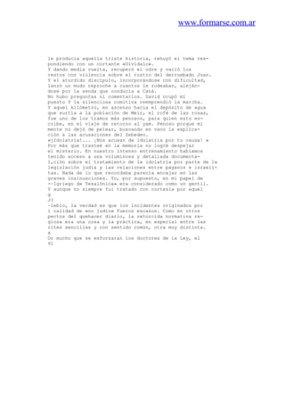 www.formarse.com.ar
le producía aquella triste historia, rehuyó el tema res-
pondiendo con un cortante «Olvídalo».
Y dando media vuelta, recuperó el odre y vació los
restos con violencia sobre el rostro del derrumbado Juan.
Y el aturdido discípulo, incorporándose con dificultad,
lanzó un mudo reproche a cuantos le rodeaban, aleján-
dose por la senda que conducía a Caná.
No hubo preguntas ni comentarios. David ocupó mi
puesto Y la silenciosa comitiva reemprendió la marcha.
Y aqueí kilómetro, en ascenso hacia el depósito de agua
que surtía a la población de Meir, el rofé de las rosas,
fue uno de los tramos más penosos, para quien esto es-
cribe, en el viaje de retorno al yam. Penoso porque mi
mente no dejó de pelear, buscando en vano la explica-
ción a las acusaciones del Zebedeo.
«jIdolatría!... ¡Nos acusan de idolatria por tu causa! »
Por más que trasteé en la memoria no logré despejar
el misterio. En nuestro intenso entrenamiento habíamos
tenido acceso a una voluminosa y detallada documenta-
1,ción sobre el tratamiento de la idolatría por parte de la
legislación judía y las relaciones entre paganos e israeli-
tas. Nada de lo que recordaba parecía encajar en las
graves insinuaciones. Yo, por supuesto, en mi papel de
-~Igriego de Tesalónica» era considerado como un gentil.
Y aunque no siempre fui tratado con cortesía por aquel
g
J(
~leblo, la verdad es que los incidentes originados por
i calidad de «no judío» fueron escasos. Como en otros
pectos del quehacer diario, la retorcida normativa re-
giosa era una cosa y la práctica, en especial entre las
rites sencillas y con sentido común, otra muy distinta.
x
Or mucho que se esforzaran los doctores de la Ley, el
91
 